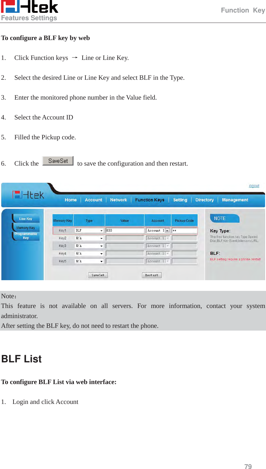                                                   Function Key Features Settings     79   To configure a BLF key by web  1. Click Function keys  ė Line or Line Key.  2. Select the desired Line or Line Key and select BLF in the Type.  3. Enter the monitored phone number in the Value field.  4. Select the Account ID  5. Filled the Pickup code.  6. Click the    to save the configuration and then restart.    Note˖ This feature is not available on all servers. For more information, contact your system administrator. After setting the BLF key, do not need to restart the phone.  BLF List To configure BLF List via web interface:  1. Login and click Account 