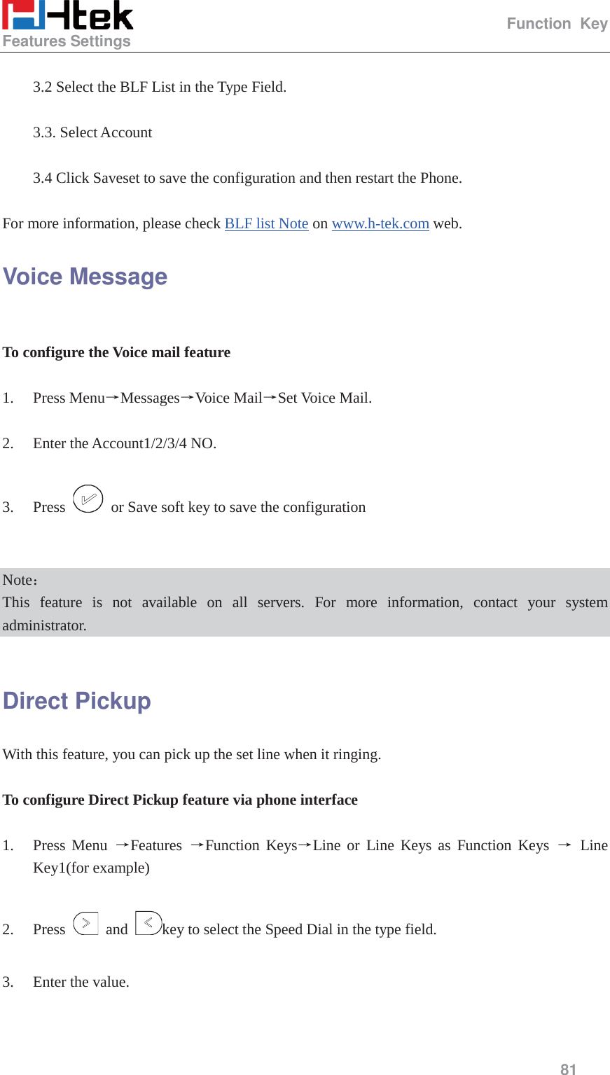                                                   Function Key Features Settings     81   3.2 Select the BLF List in the Type Field.  3.3. Select Account  3.4 Click Saveset to save the configuration and then restart the Phone.  For more information, please check BLF list Note on www.h-tek.com web. Voice Message  To configure the Voice mail feature  1. Press MenuėMessagesėVoice MailėSet Voice Mail.  2. Enter the Account1/2/3/4 NO.  3. Press    or Save soft key to save the configuration   Note˖ This feature is not available on all servers. For more information, contact your system administrator.  Direct Pickup With this feature, you can pick up the set line when it ringing.      To configure Direct Pickup feature via phone interface  1. Press Menu ėFeatures  ėFunction KeysėLine or Line Keys as Function Keys ė Line Key1(for example)  2. Press   and  key to select the Speed Dial in the type field.  3. Enter the value.  