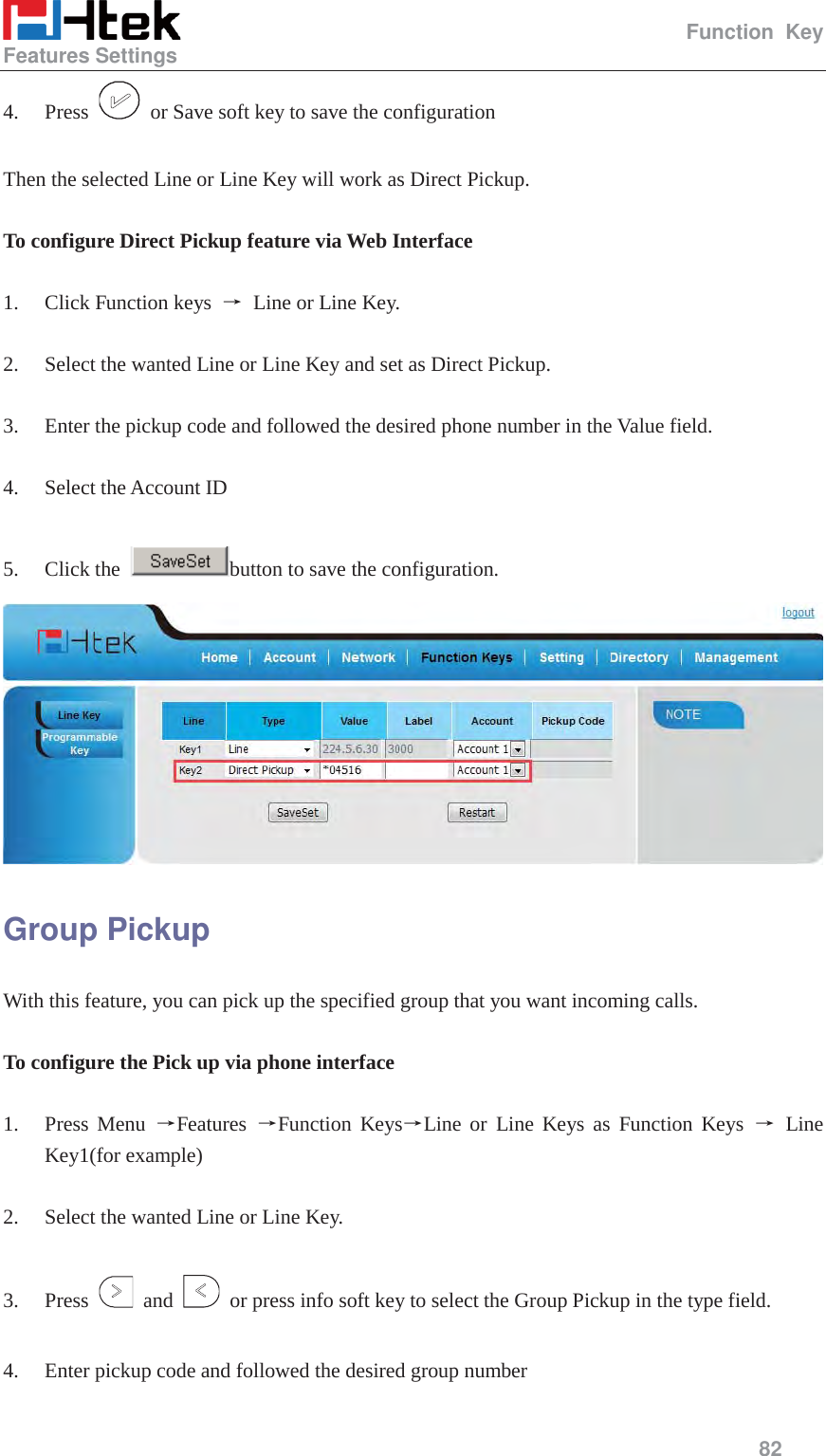                                                   Function Key Features Settings     82  4. Press    or Save soft key to save the configuration  Then the selected Line or Line Key will work as Direct Pickup.  To configure Direct Pickup feature via Web Interface  1. Click Function keys  ė Line or Line Key.  2. Select the wanted Line or Line Key and set as Direct Pickup.  3. Enter the pickup code and followed the desired phone number in the Value field.  4. Select the Account ID  5. Click the  button to save the configuration.  Group Pickup With this feature, you can pick up the specified group that you want incoming calls.  To configure the Pick up via phone interface  1. Press Menu ėFeatures  ėFunction KeysėLine or Line Keys as Function Keys ė Line Key1(for example)  2. Select the wanted Line or Line Key.  3. Press   and    or press info soft key to select the Group Pickup in the type field.  4. Enter pickup code and followed the desired group number 