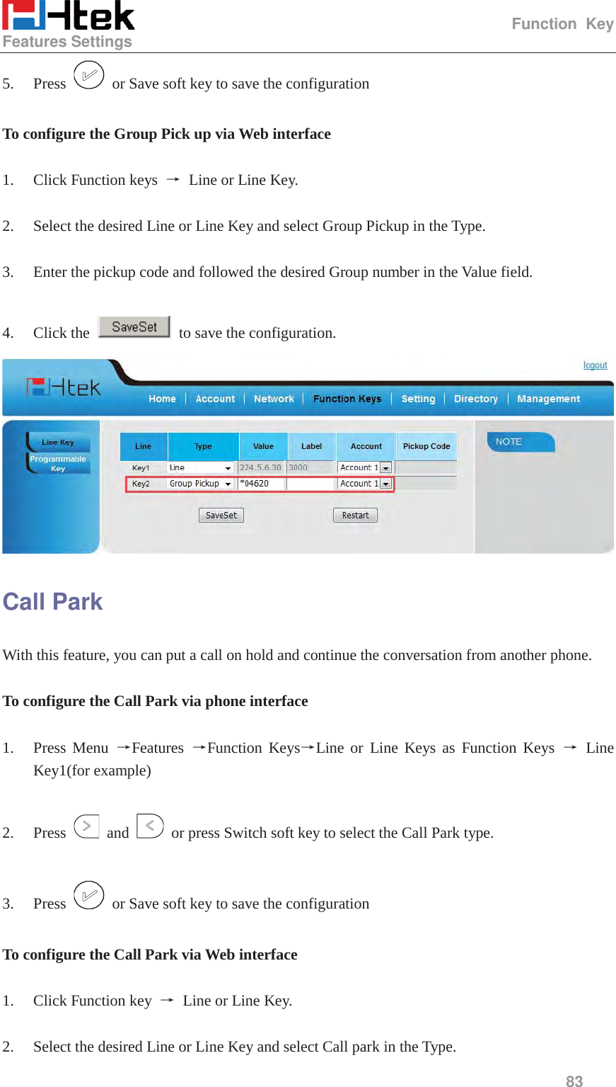                                                   Function Key Features Settings     83  5. Press    or Save soft key to save the configuration  To configure the Group Pick up via Web interface  1. Click Function keys  ė Line or Line Key.  2. Select the desired Line or Line Key and select Group Pickup in the Type.  3. Enter the pickup code and followed the desired Group number in the Value field.  4. Click the    to save the configuration.  Call Park With this feature, you can put a call on hold and continue the conversation from another phone.  To configure the Call Park via phone interface  1. Press Menu ėFeatures  ėFunction KeysėLine or Line Keys as Function Keys ė Line Key1(for example)  2. Press   and    or press Switch soft key to select the Call Park type.  3. Press    or Save soft key to save the configuration  To configure the Call Park via Web interface  1. Click Function key  ė Line or Line Key.  2. Select the desired Line or Line Key and select Call park in the Type. 