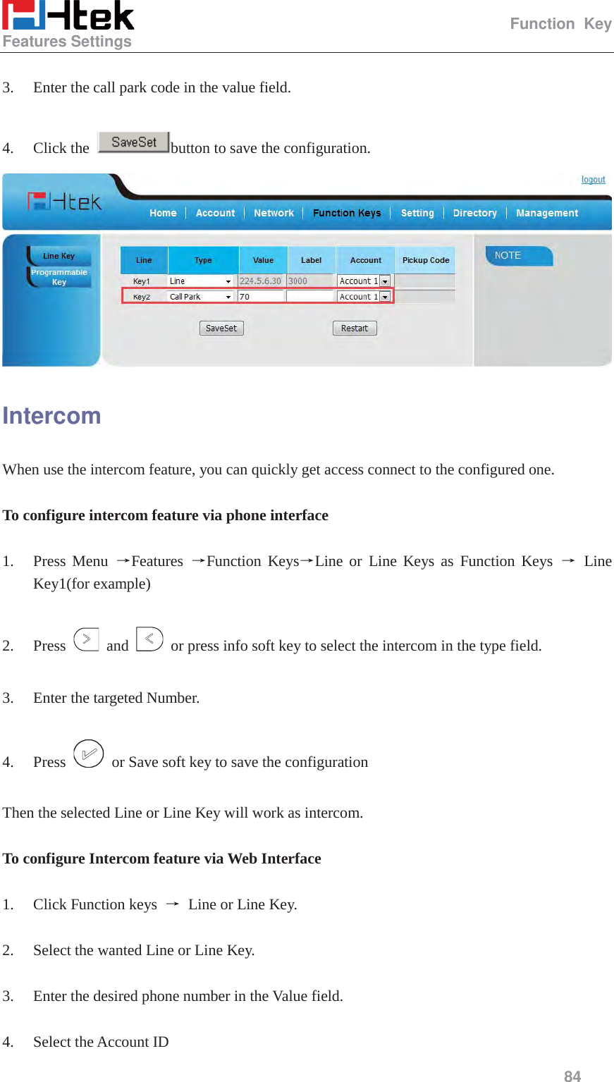                                                   Function Key Features Settings     84   3. Enter the call park code in the value field.  4. Click the  button to save the configuration.  Intercom When use the intercom feature, you can quickly get access connect to the configured one.  To configure intercom feature via phone interface  1. Press Menu ėFeatures  ėFunction KeysėLine or Line Keys as Function Keys ė Line Key1(for example)  2. Press   and    or press info soft key to select the intercom in the type field.  3. Enter the targeted Number.  4. Press    or Save soft key to save the configuration  Then the selected Line or Line Key will work as intercom.  To configure Intercom feature via Web Interface  1. Click Function keys  ė Line or Line Key.  2. Select the wanted Line or Line Key.  3. Enter the desired phone number in the Value field.  4. Select the Account ID 