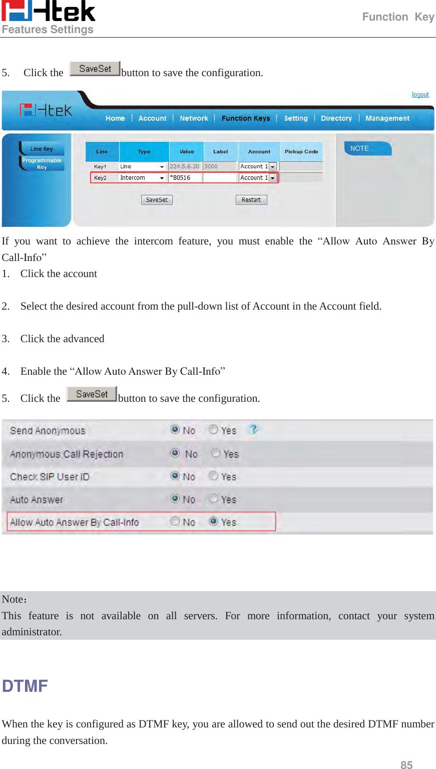                                                   Function Key Features Settings     85   5. Click the  button to save the configuration.  If you want to achieve the intercom feature, you must enable the &ldquo;Allow Auto Answer By Call-Info&rdquo;  1. Click the account  2. Select the desired account from the pull-down list of Account in the Account field.  3. Click the advanced  4. Enable the &ldquo;Allow Auto Answer By Call-Info&rdquo;  5. Click the  button to save the configuration.     Note˖ This feature is not available on all servers. For more information, contact your system administrator.  DTMF When the key is configured as DTMF key, you are allowed to send out the desired DTMF number during the conversation.   