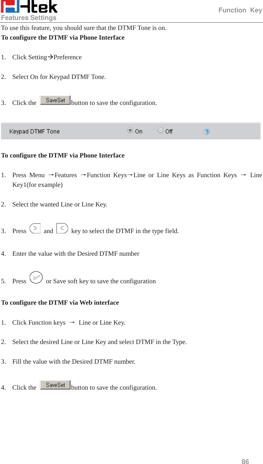                                                   Function Key Features Settings     86  To use this feature, you should sure that the DTMF Tone is on. To configure the DTMF via Phone Interface  1. Click Setting&AElig;Preference  2. Select On for Keypad DTMF Tone.  3. Click the  button to save the configuration.    To configure the DTMF via Phone Interface  1. Press Menu ėFeatures  ėFunction KeysėLine or Line Keys as Function Keys ė Line Key1(for example)  2. Select the wanted Line or Line Key.  3. Press   and    key to select the DTMF in the type field.  4. Enter the value with the Desired DTMF number  5. Press    or Save soft key to save the configuration  To configure the DTMF via Web interface  1. Click Function keys  ė Line or Line Key.  2. Select the desired Line or Line Key and select DTMF in the Type.  3. Fill the value with the Desired DTMF number.  4. Click the  button to save the configuration.  