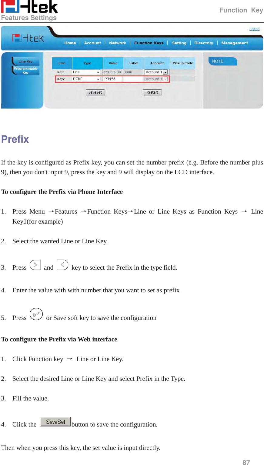                                                   Function Key Features Settings     87    Prefix If the key is configured as Prefix key, you can set the number prefix (e.g. Before the number plus 9), then you don't input 9, press the key and 9 will display on the LCD interface.  To configure the Prefix via Phone Interface  1. Press Menu ėFeatures  ėFunction KeysėLine or Line Keys as Function Keys ė Line Key1(for example)  2. Select the wanted Line or Line Key.  3. Press   and    key to select the Prefix in the type field.  4. Enter the value with with number that you want to set as prefix  5. Press    or Save soft key to save the configuration  To configure the Prefix via Web interface  1. Click Function key  ė Line or Line Key.  2. Select the desired Line or Line Key and select Prefix in the Type.  3. Fill the value.  4. Click the  button to save the configuration.  Then when you press this key, the set value is input directly.   