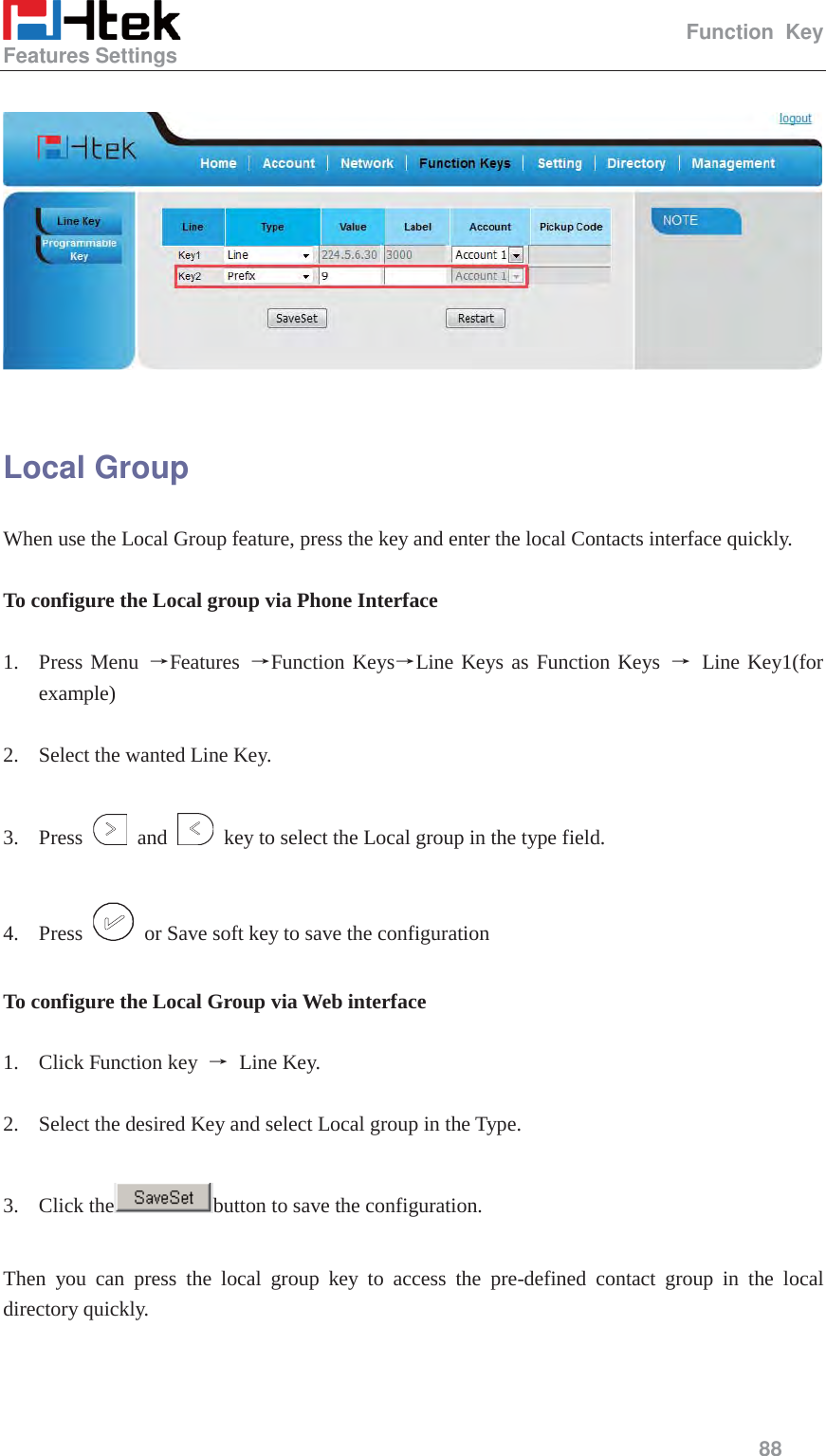                                                   Function Key Features Settings     88     Local Group When use the Local Group feature, press the key and enter the local Contacts interface quickly.  To configure the Local group via Phone Interface  1. Press Menu ėFeatures  ėFunction KeysėLine Keys as Function Keys ė Line Key1(for example)  2. Select the wanted Line Key.  3. Press   and    key to select the Local group in the type field.  4. Press    or Save soft key to save the configuration  To configure the Local Group via Web interface  1. Click Function key  ė Line Key.  2. Select the desired Key and select Local group in the Type.  3. Click the button to save the configuration.  Then you can press the local group key to access the pre-defined contact group in the local directory quickly.  