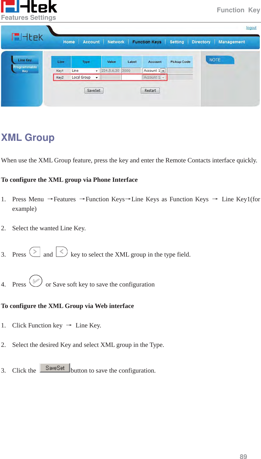                                                  Function Key Features Settings     89    XML Group When use the XML Group feature, press the key and enter the Remote Contacts interface quickly.  To configure the XML group via Phone Interface  1. Press Menu ėFeatures  ėFunction KeysėLine Keys as Function Keys ė Line Key1(for example)  2. Select the wanted Line Key.  3. Press   and    key to select the XML group in the type field.  4. Press    or Save soft key to save the configuration  To configure the XML Group via Web interface  1. Click Function key  ė Line Key.  2. Select the desired Key and select XML group in the Type.  3. Click the  button to save the configuration.  