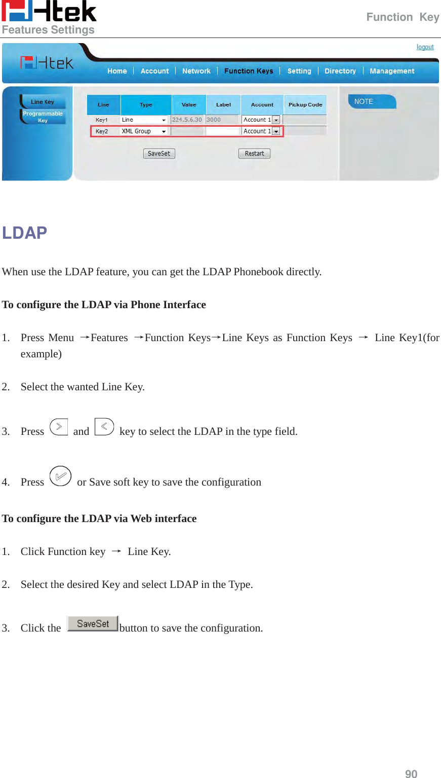                                                   Function Key Features Settings     90    LDAP When use the LDAP feature, you can get the LDAP Phonebook directly.  To configure the LDAP via Phone Interface  1. Press Menu ėFeatures  ėFunction KeysėLine Keys as Function Keys ė Line Key1(for example)  2. Select the wanted Line Key.  3. Press   and    key to select the LDAP in the type field.  4. Press    or Save soft key to save the configuration  To configure the LDAP via Web interface  1. Click Function key  ė Line Key.  2. Select the desired Key and select LDAP in the Type.  3. Click the  button to save the configuration.  