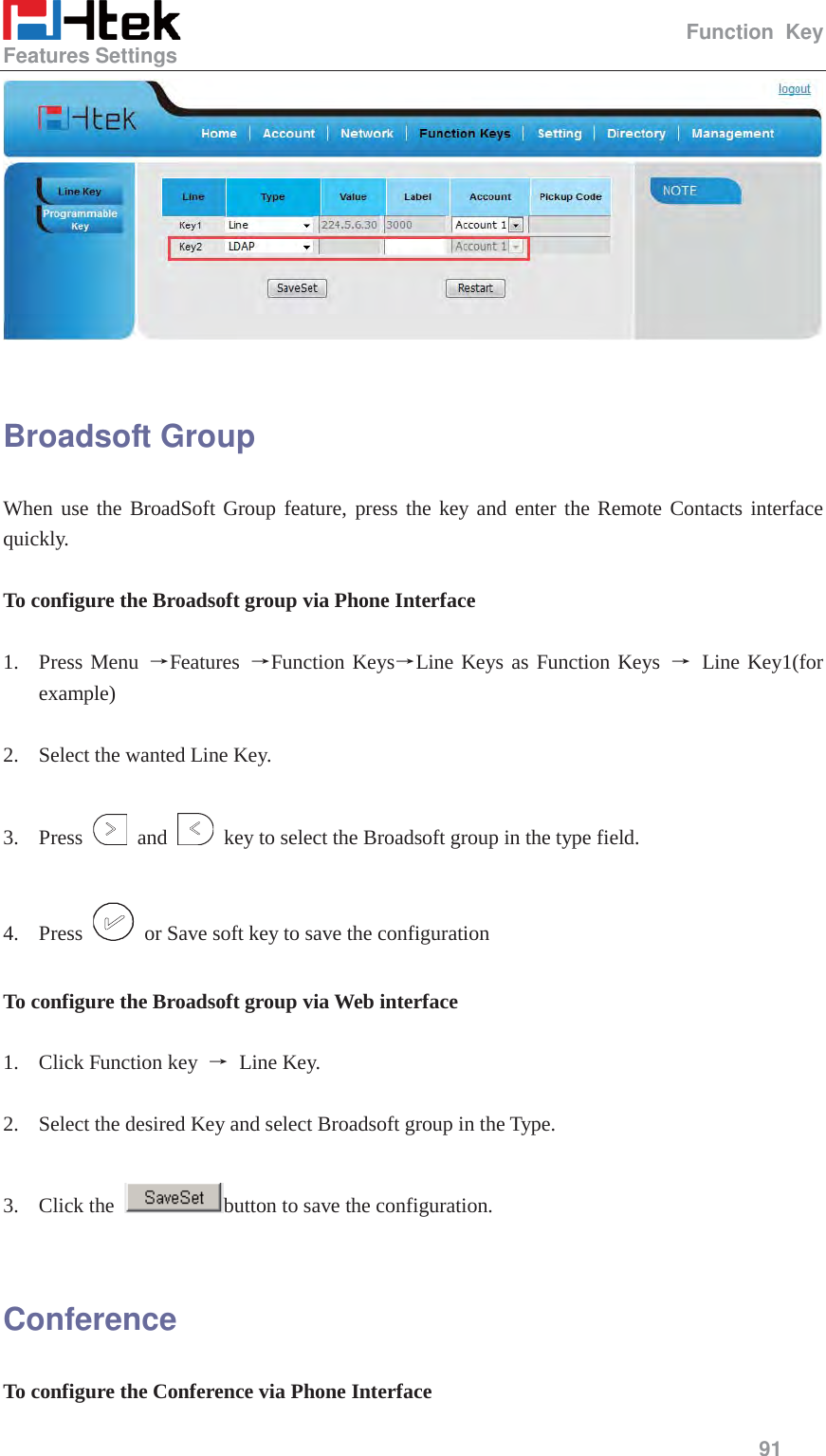                                                   Function Key Features Settings     91    Broadsoft Group When use the BroadSoft Group feature, press the key and enter the Remote Contacts interface quickly.  To configure the Broadsoft group via Phone Interface  1. Press Menu ėFeatures  ėFunction KeysėLine Keys as Function Keys ė Line Key1(for example)  2. Select the wanted Line Key.  3. Press   and    key to select the Broadsoft group in the type field.  4. Press    or Save soft key to save the configuration  To configure the Broadsoft group via Web interface  1. Click Function key  ė Line Key.  2. Select the desired Key and select Broadsoft group in the Type.  3. Click the  button to save the configuration.  Conference To configure the Conference via Phone Interface 