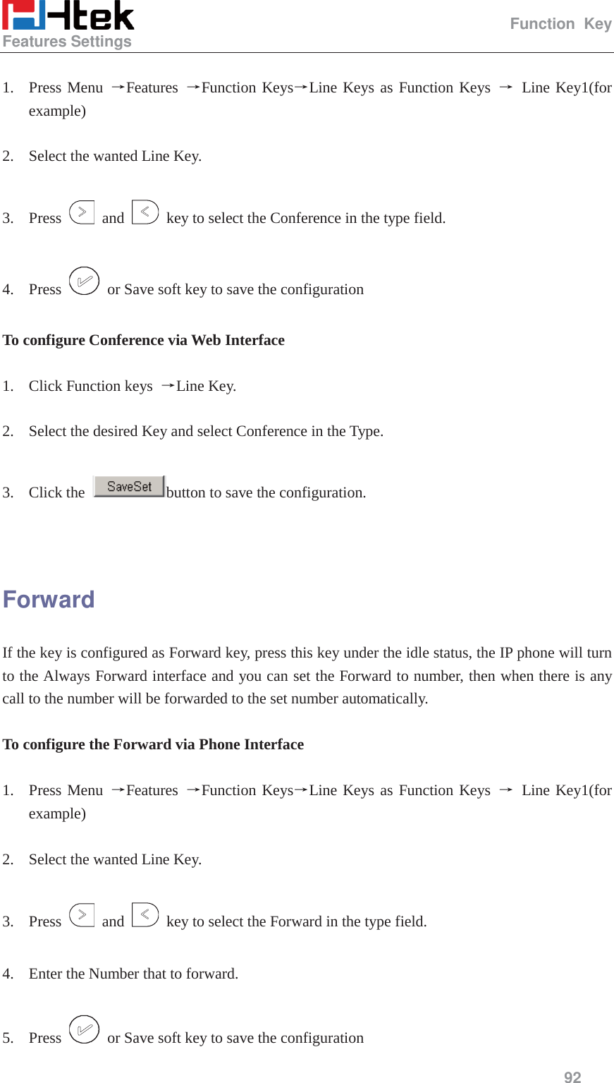                                                   Function Key Features Settings     92   1. Press Menu ėFeatures  ėFunction KeysėLine Keys as Function Keys ė Line Key1(for example)  2. Select the wanted Line Key.  3. Press   and    key to select the Conference in the type field.  4. Press    or Save soft key to save the configuration  To configure Conference via Web Interface  1. Click Function keys  ėLine Key.  2. Select the desired Key and select Conference in the Type.  3. Click the  button to save the configuration.   Forward If the key is configured as Forward key, press this key under the idle status, the IP phone will turn to the Always Forward interface and you can set the Forward to number, then when there is any call to the number will be forwarded to the set number automatically.  To configure the Forward via Phone Interface  1. Press Menu ėFeatures  ėFunction KeysėLine Keys as Function Keys ė Line Key1(for example)  2. Select the wanted Line Key.  3. Press   and    key to select the Forward in the type field.  4. Enter the Number that to forward.  5. Press    or Save soft key to save the configuration 