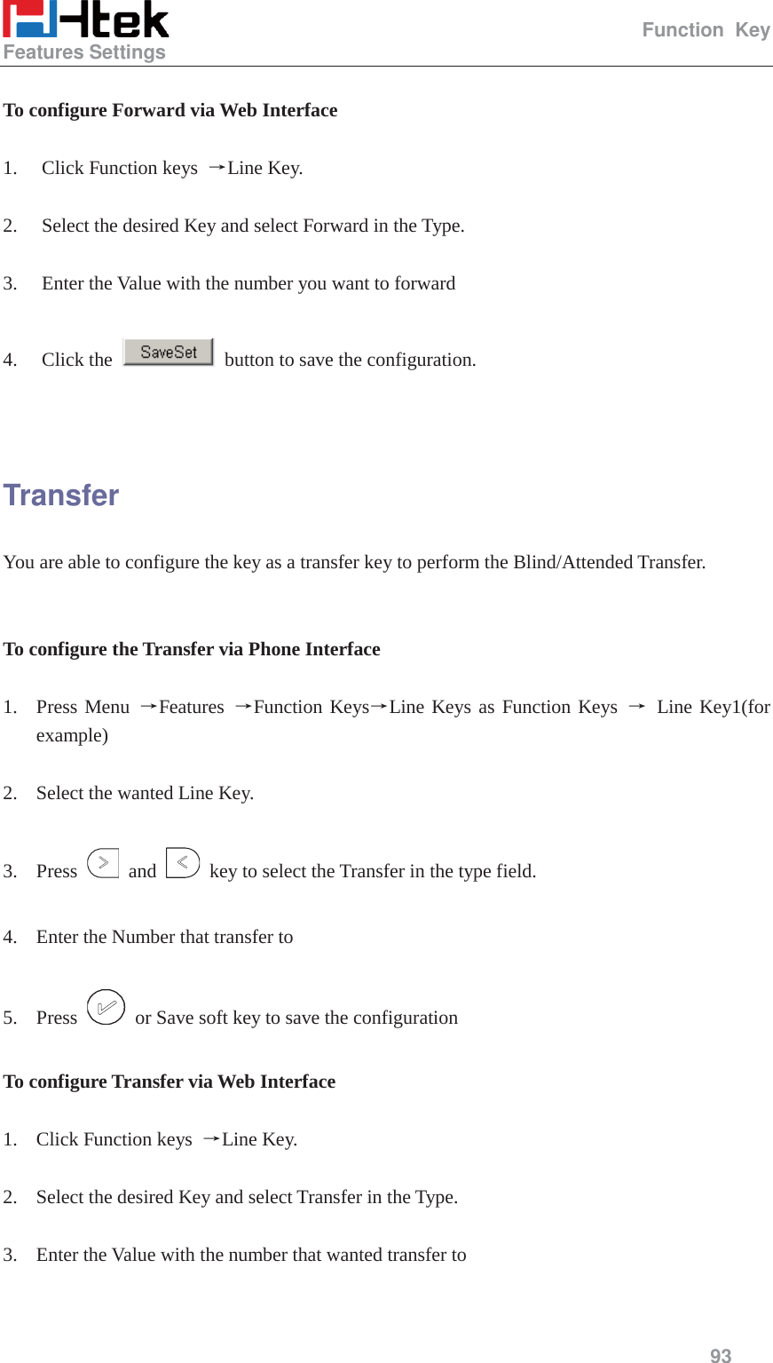                                                   Function Key Features Settings     93   To configure Forward via Web Interface  1. Click Function keys  ėLine Key.  2. Select the desired Key and select Forward in the Type.  3. Enter the Value with the number you want to forward  4. Click the    button to save the configuration.   Transfer You are able to configure the key as a transfer key to perform the Blind/Attended Transfer.   To configure the Transfer via Phone Interface  1. Press Menu ėFeatures  ėFunction KeysėLine Keys as Function Keys ė Line Key1(for example)  2. Select the wanted Line Key.  3. Press   and    key to select the Transfer in the type field.  4. Enter the Number that transfer to  5. Press    or Save soft key to save the configuration  To configure Transfer via Web Interface  1. Click Function keys  ėLine Key.  2. Select the desired Key and select Transfer in the Type.  3. Enter the Value with the number that wanted transfer to  