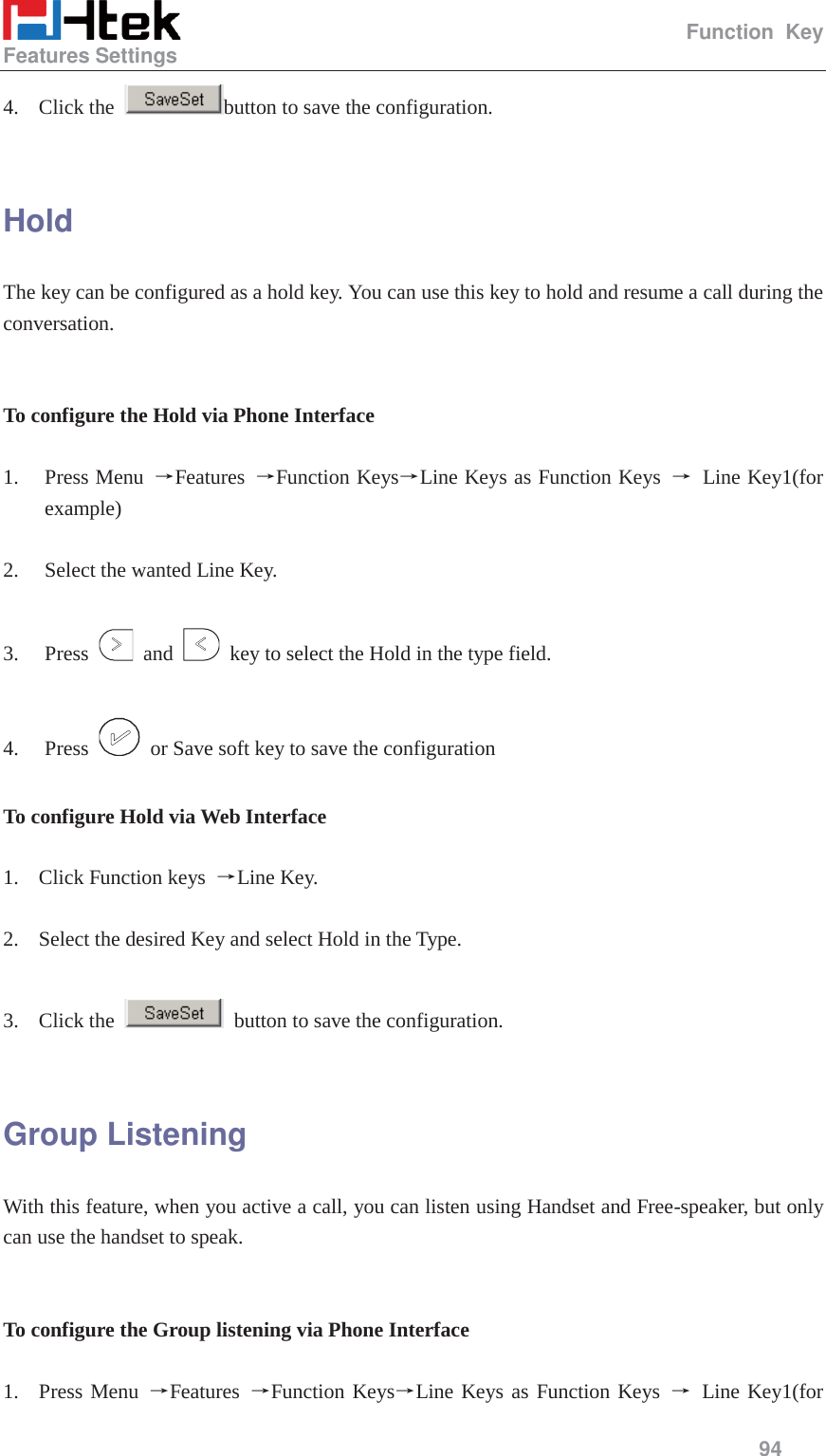                                                   Function Key Features Settings     94  4. Click the  button to save the configuration.  Hold The key can be configured as a hold key. You can use this key to hold and resume a call during the conversation.   To configure the Hold via Phone Interface  1. Press Menu  ėFeatures  ėFunction KeysėLine Keys as Function Keys  ė Line Key1(for example)  2. Select the wanted Line Key.  3. Press   and    key to select the Hold in the type field.  4. Press    or Save soft key to save the configuration  To configure Hold via Web Interface  1. Click Function keys  ėLine Key.  2. Select the desired Key and select Hold in the Type.  3. Click the    button to save the configuration.  Group Listening With this feature, when you active a call, you can listen using Handset and Free-speaker, but only can use the handset to speak.   To configure the Group listening via Phone Interface  1. Press Menu ėFeatures  ėFunction KeysėLine Keys as Function Keys ė Line Key1(for 