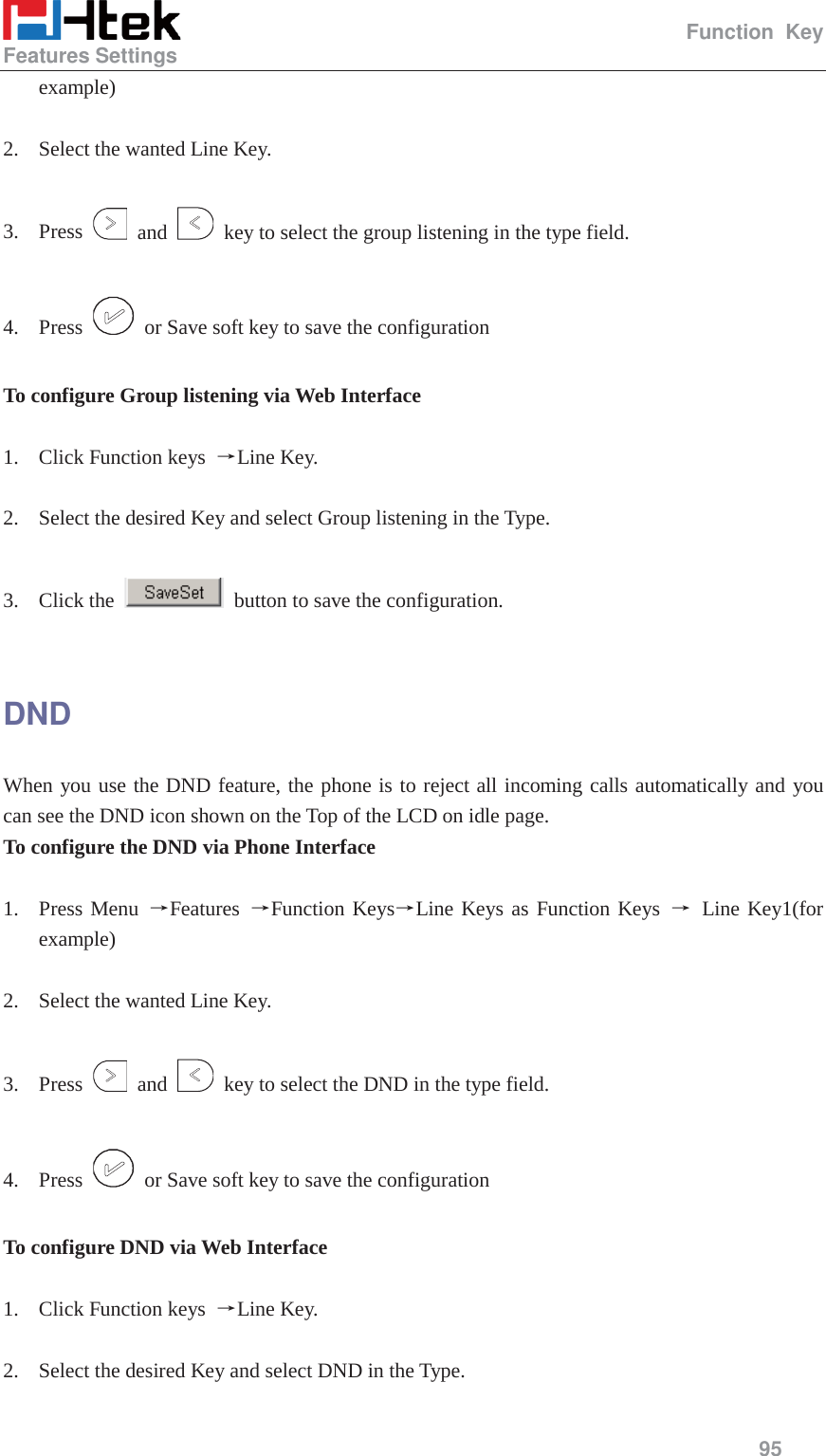                                                   Function Key Features Settings     95  example)  2. Select the wanted Line Key.  3. Press   and    key to select the group listening in the type field.  4. Press    or Save soft key to save the configuration  To configure Group listening via Web Interface  1. Click Function keys  ėLine Key.  2. Select the desired Key and select Group listening in the Type.  3. Click the    button to save the configuration.  DND When you use the DND feature, the phone is to reject all incoming calls automatically and you can see the DND icon shown on the Top of the LCD on idle page. To configure the DND via Phone Interface  1. Press Menu ėFeatures  ėFunction KeysėLine Keys as Function Keys ė Line Key1(for example)  2. Select the wanted Line Key.  3. Press   and    key to select the DND in the type field.  4. Press    or Save soft key to save the configuration  To configure DND via Web Interface  1. Click Function keys  ėLine Key.  2. Select the desired Key and select DND in the Type.  