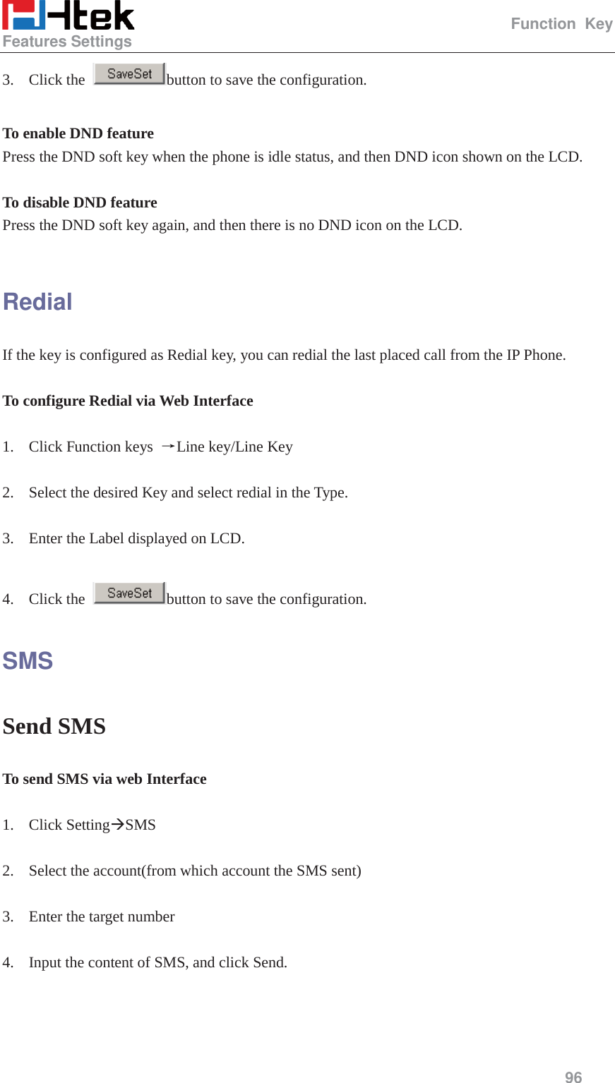                                                   Function Key Features Settings     96  3. Click the  button to save the configuration.  To enable DND feature   Press the DND soft key when the phone is idle status, and then DND icon shown on the LCD.  To disable DND feature Press the DND soft key again, and then there is no DND icon on the LCD.  Redial If the key is configured as Redial key, you can redial the last placed call from the IP Phone.  To configure Redial via Web Interface  1. Click Function keys  ėLine key/Line Key  2. Select the desired Key and select redial in the Type.  3. Enter the Label displayed on LCD.  4. Click the  button to save the configuration. SMS Send SMS To send SMS via web Interface  1. Click Setting&AElig;SMS  2. Select the account(from which account the SMS sent)  3. Enter the target number  4. Input the content of SMS, and click Send. 