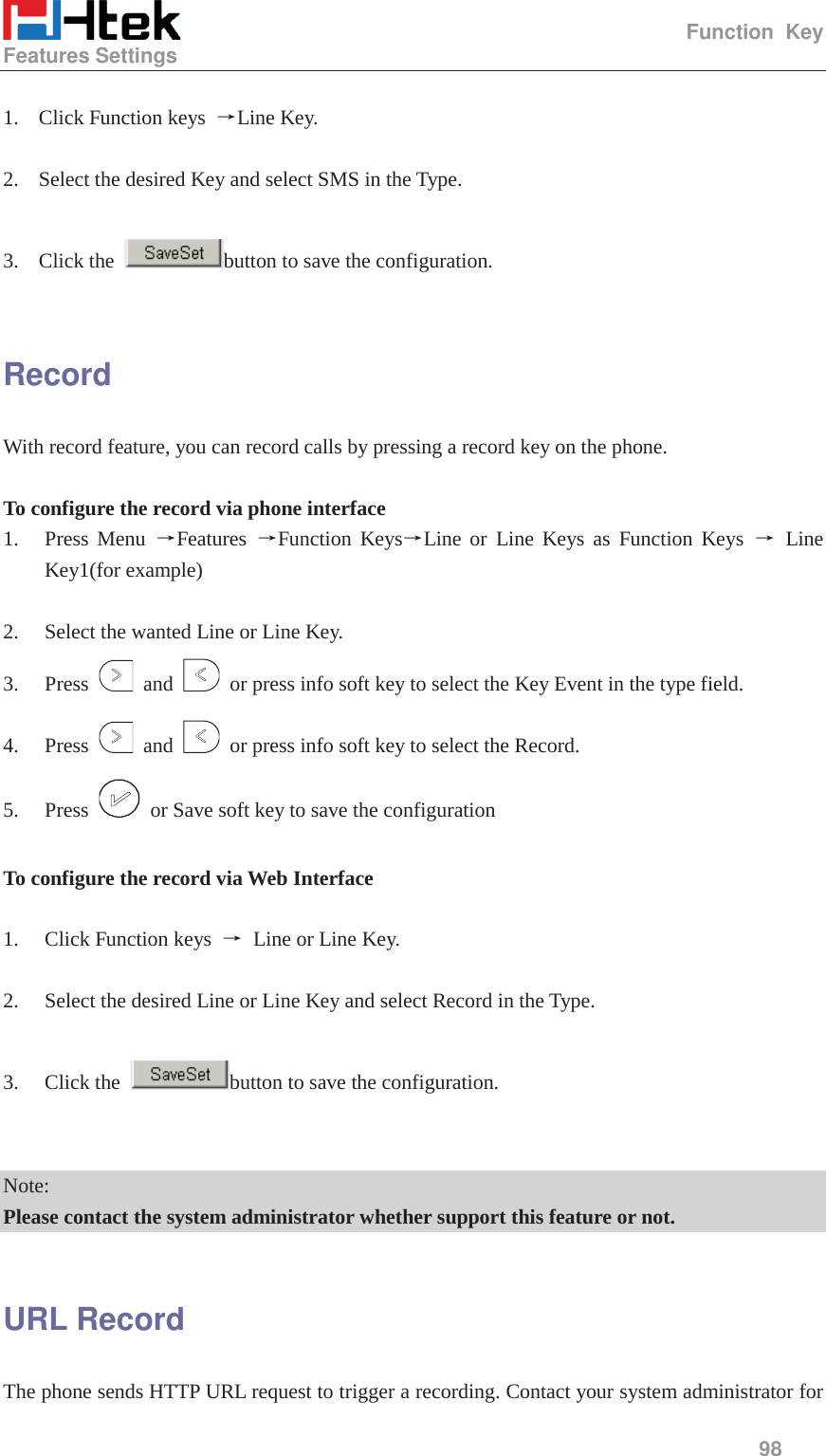                                                   Function Key Features Settings     98   1. Click Function keys  ėLine Key.  2. Select the desired Key and select SMS in the Type.  3. Click the  button to save the configuration.  Record With record feature, you can record calls by pressing a record key on the phone.  To configure the record via phone interface 1. Press Menu ėFeatures  ėFunction KeysėLine or Line Keys as Function Keys ė Line Key1(for example)  2. Select the wanted Line or Line Key. 3. Press   and    or press info soft key to select the Key Event in the type field. 4. Press   and    or press info soft key to select the Record. 5. Press    or Save soft key to save the configuration  To configure the record via Web Interface  1. Click Function keys  ė Line or Line Key.  2. Select the desired Line or Line Key and select Record in the Type.  3. Click the  button to save the configuration.   Note: Please contact the system administrator whether support this feature or not.  URL Record The phone sends HTTP URL request to trigger a recording. Contact your system administrator for 