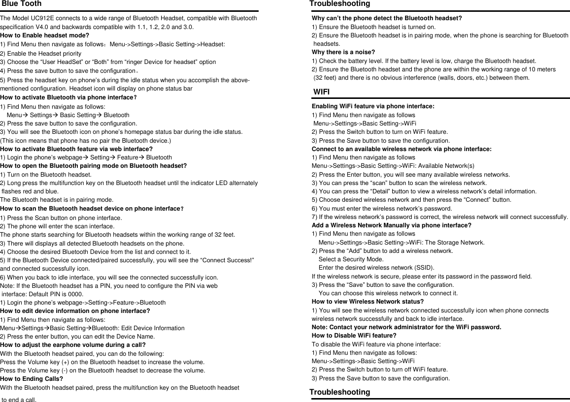 Blue Tooth  The Model UC912E connects to a wide range of Bluetooth Headset, compatible with Bluetooth  specification V4.0 and backwards compatible with 1.1, 1.2, 2.0 and 3.0. How to Enable headset mode? 1) Find Menu then navigate as follows：Menu->Settings->Basic Setting->Headset: 2) Enable the Headset priority 3) Choose the &ldquo;User HeadSet&rdquo; or &ldquo;Both&rdquo; from &ldquo;ringer Device for headset&rdquo; option 4) Press the save button to save the configuration。 5) Press the headset key on phone&rsquo;s during the idle status when you accomplish the above- mentioned configuration. Headset icon will display on phone status bar How to activate Bluetooth via phone interface？ 1) Find Menu then navigate as follows:     Menu Settings Basic Setting Bluetooth 2) Press the save button to save the configuration. 3) You will see the Bluetooth icon on phone&rsquo;s homepage status bar during the idle status. (This icon means that phone has no pair the Bluetooth device.) How to activate Bluetooth feature via web interface? 1) Login the phone&rsquo;s webpage Setting Feature Bluetooth How to open the Bluetooth pairing mode on Bluetooth headset? 1) Turn on the Bluetooth headset. 2) Long press the multifunction key on the Bluetooth headset until the indicator LED alternately  flashes red and blue. The Bluetooth headset is in pairing mode. How to scan the Bluetooth headset device on phone interface？ 1) Press the Scan button on phone interface. 2) The phone will enter the scan interface. The phone starts searching for Bluetooth headsets within the working range of 32 feet. 3) There will displays all detected Bluetooth headsets on the phone. 4) Choose the desired Bluetooth Device from the list and connect to it. 5) If the Bluetooth Device connected/paired successfully, you will see the &ldquo;Connect Success!&rdquo;  and connected successfully icon. 6) When you back to idle interface, you will see the connected successfully icon. Note: If the Bluetooth headset has a PIN, you need to configure the PIN via web  interface: Default PIN is 0000. 1) Login the phone&rsquo;s webpage->Setting->Feature->Bluetooth How to edit device information on phone interface? 1) Find Menu then navigate as follows: MenuSettingsBasic SettingBluetooth: Edit Device Information 2) Press the enter button, you can edit the Device Name. How to adjust the earphone volume during a call? With the Bluetooth headset paired, you can do the following: Press the Volume key (+) on the Bluetooth headset to increase the volume. Press the Volume key (-) on the Bluetooth headset to decrease the volume. How to Ending Calls? With the Bluetooth headset paired, press the multifunction key on the Bluetooth headset  to end a call. Troubleshooting  Why can&rsquo;t the phone detect the Bluetooth headset? 1) Ensure the Bluetooth headset is turned on. 2) Ensure the Bluetooth headset is in pairing mode, when the phone is searching for Bluetooth  headsets. Why there is a noise? 1) Check the battery level. If the battery level is low, charge the Bluetooth headset. 2) Ensure the Bluetooth headset and the phone are within the working range of 10 meters  (32 feet) and there is no obvious interference (walls, doors, etc.) between them. WIFI  Enabling WiFi feature via phone interface: 1) Find Menu then navigate as follows  Menu->Settings->Basic Setting->WiFi 2) Press the Switch button to turn on WiFi feature. 3) Press the Save button to save the configuration. Connect to an available wireless network via phone interface: 1) Find Menu then navigate as follows    Menu->Settings->Basic Setting->WiFi: Available Network(s)  2) Press the Enter button, you will see many available wireless networks. 3) You can press the &ldquo;scan&rdquo; button to scan the wireless network. 4) You can press the &ldquo;Detail&rdquo; button to view a wireless network&rsquo;s detail information. 5) Choose desired wireless network and then press the &ldquo;Connect&rdquo; button. 6) You must enter the wireless network&rsquo;s password. 7) If the wireless network&rsquo;s password is correct, the wireless network will connect successfully. Add a Wireless Network Manually via phone interface? 1) Find Menu then navigate as follows     Menu->Settings->Basic Setting->WiFi: The Storage Network. 2) Press the &ldquo;Add&rdquo; button to add a wireless network.     Select a Security Mode.     Enter the desired wireless network (SSID). If the wireless network is secure, please enter its password in the password field. 3) Press the &ldquo;Save&rdquo; button to save the configuration.     You can choose this wireless network to connect it. How to view Wireless Network status? 1) You will see the wireless network connected successfully icon when phone connects  wireless network successfully and back to idle interface. Note: Contact your network administrator for the WiFi password. How to Disable WiFi feature? To disable the WiFi feature via phone interface: 1) Find Menu then navigate as follows: Menu->Settings->Basic Setting->WiFi 2) Press the Switch button to turn off WiFi feature.  3) Press the Save button to save the configuration. Troubleshooting  