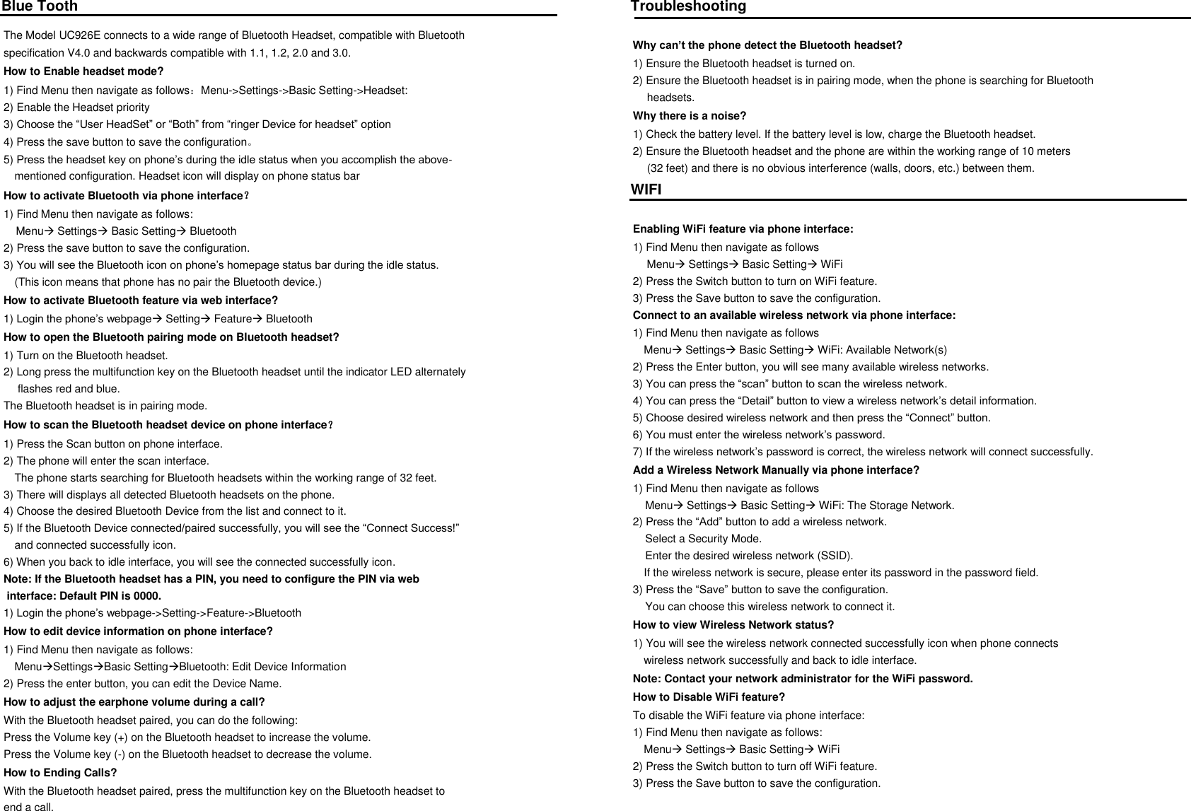 Blue Tooth The Model UC926E connects to a wide range of Bluetooth Headset, compatible with Bluetooth  specification V4.0 and backwards compatible with 1.1, 1.2, 2.0 and 3.0. How to Enable headset mode? 1) Find Menu then navigate as follows：Menu->Settings->Basic Setting->Headset: 2) Enable the Headset priority 3) Choose the &ldquo;User HeadSet&rdquo; or &ldquo;Both&rdquo; from &ldquo;ringer Device for headset&rdquo; option 4) Press the save button to save the configuration。 5) Press the headset key on phone&rsquo;s during the idle status when you accomplish the above- mentioned configuration. Headset icon will display on phone status bar How to activate Bluetooth via phone interface？ 1) Find Menu then navigate as follows:     Menu Settings Basic Setting Bluetooth 2) Press the save button to save the configuration. 3) You will see the Bluetooth icon on phone&rsquo;s homepage status bar during the idle status. (This icon means that phone has no pair the Bluetooth device.) How to activate Bluetooth feature via web interface? 1) Login the phone&rsquo;s webpage Setting Feature Bluetooth How to open the Bluetooth pairing mode on Bluetooth headset? 1) Turn on the Bluetooth headset. 2) Long press the multifunction key on the Bluetooth headset until the indicator LED alternately  flashes red and blue. The Bluetooth headset is in pairing mode. How to scan the Bluetooth headset device on phone interface？ 1) Press the Scan button on phone interface. 2) The phone will enter the scan interface. The phone starts searching for Bluetooth headsets within the working range of 32 feet. 3) There will displays all detected Bluetooth headsets on the phone. 4) Choose the desired Bluetooth Device from the list and connect to it. 5) If the Bluetooth Device connected/paired successfully, you will see the &ldquo;Connect Success!&rdquo;  and connected successfully icon. 6) When you back to idle interface, you will see the connected successfully icon. Note: If the Bluetooth headset has a PIN, you need to configure the PIN via web  interface: Default PIN is 0000. 1) Login the phone&rsquo;s webpage->Setting->Feature->Bluetooth How to edit device information on phone interface? 1) Find Menu then navigate as follows: MenuSettingsBasic SettingBluetooth: Edit Device Information 2) Press the enter button, you can edit the Device Name. How to adjust the earphone volume during a call? With the Bluetooth headset paired, you can do the following: Press the Volume key (+) on the Bluetooth headset to increase the volume. Press the Volume key (-) on the Bluetooth headset to decrease the volume. How to Ending Calls? With the Bluetooth headset paired, press the multifunction key on the Bluetooth headset to  end a call. Troubleshooting   Why can&rsquo;t the phone detect the Bluetooth headset? 1) Ensure the Bluetooth headset is turned on. 2) Ensure the Bluetooth headset is in pairing mode, when the phone is searching for Bluetooth  headsets. Why there is a noise? 1) Check the battery level. If the battery level is low, charge the Bluetooth headset. 2) Ensure the Bluetooth headset and the phone are within the working range of 10 meters  (32 feet) and there is no obvious interference (walls, doors, etc.) between them. WIFI  Enabling WiFi feature via phone interface: 1) Find Menu then navigate as follows  Menu Settings Basic Setting WiFi 2) Press the Switch button to turn on WiFi feature. 3) Press the Save button to save the configuration. Connect to an available wireless network via phone interface: 1) Find Menu then navigate as follows    Menu Settings Basic Setting WiFi: Available Network(s)  2) Press the Enter button, you will see many available wireless networks. 3) You can press the &ldquo;scan&rdquo; button to scan the wireless network. 4) You can press the &ldquo;Detail&rdquo; button to view a wireless network&rsquo;s detail information. 5) Choose desired wireless network and then press the &ldquo;Connect&rdquo; button. 6) You must enter the wireless network&rsquo;s password. 7) If the wireless network&rsquo;s password is correct, the wireless network will connect successfully. Add a Wireless Network Manually via phone interface? 1) Find Menu then navigate as follows     Menu Settings Basic Setting WiFi: The Storage Network. 2) Press the &ldquo;Add&rdquo; button to add a wireless network.     Select a Security Mode.     Enter the desired wireless network (SSID). If the wireless network is secure, please enter its password in the password field. 3) Press the &ldquo;Save&rdquo; button to save the configuration.     You can choose this wireless network to connect it. How to view Wireless Network status? 1) You will see the wireless network connected successfully icon when phone connects  wireless network successfully and back to idle interface. Note: Contact your network administrator for the WiFi password. How to Disable WiFi feature? To disable the WiFi feature via phone interface: 1) Find Menu then navigate as follows: Menu Settings Basic Setting WiFi 2) Press the Switch button to turn off WiFi feature.  3) Press the Save button to save the configuration.  