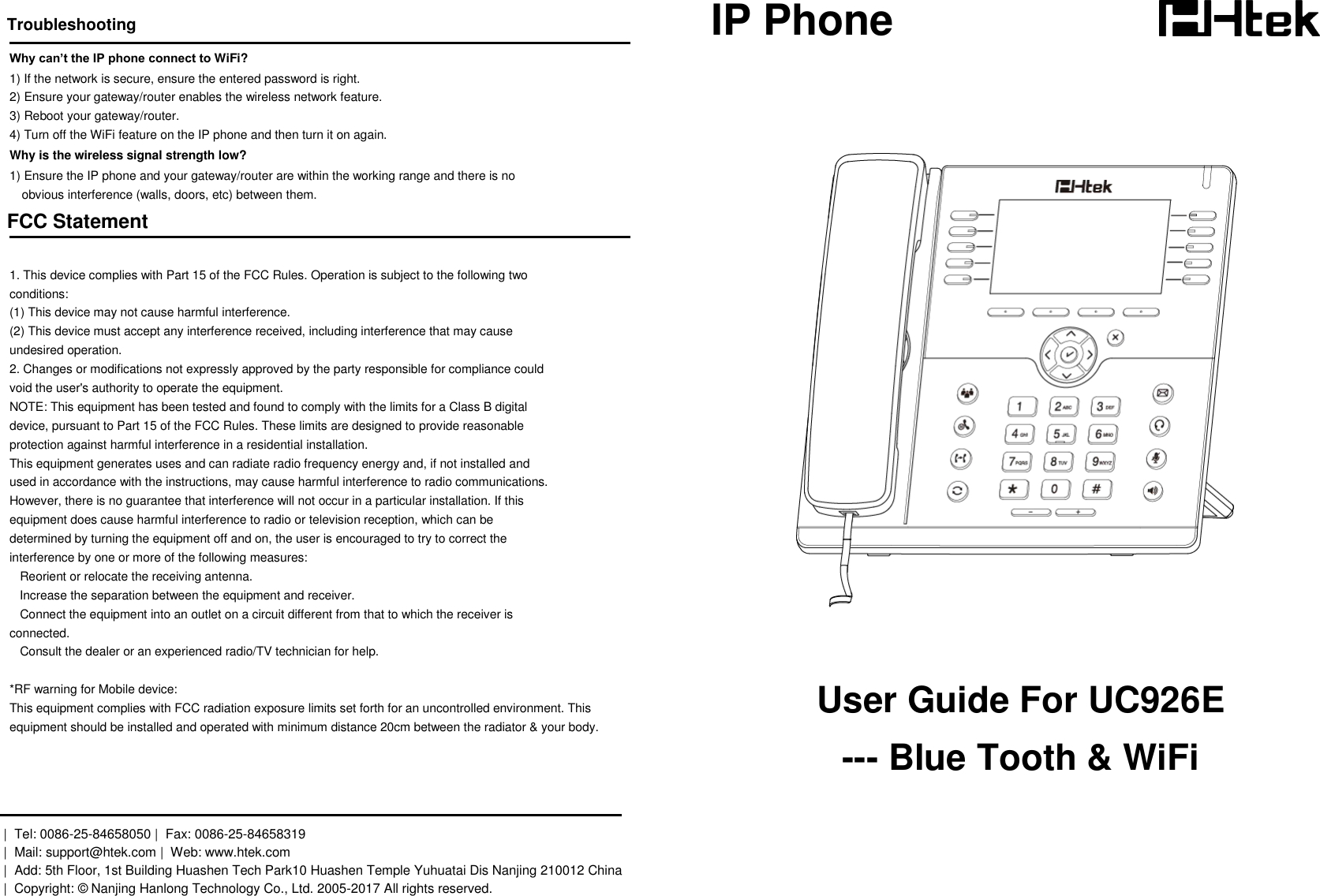  Troubleshooting Why can&rsquo;t the IP phone connect to WiFi? 1) If the network is secure, ensure the entered password is right. 2) Ensure your gateway/router enables the wireless network feature. 3) Reboot your gateway/router. 4) Turn off the WiFi feature on the IP phone and then turn it on again. Why is the wireless signal strength low? 1) Ensure the IP phone and your gateway/router are within the working range and there is no  obvious interference (walls, doors, etc) between them. FCC Statement  1. This device complies with Part 15 of the FCC Rules. Operation is subject to the following two conditions: (1) This device may not cause harmful interference. (2) This device must accept any interference received, including interference that may cause undesired operation. 2. Changes or modifications not expressly approved by the party responsible for compliance could void the user's authority to operate the equipment. NOTE: This equipment has been tested and found to comply with the limits for a Class B digital device, pursuant to Part 15 of the FCC Rules. These limits are designed to provide reasonable protection against harmful interference in a residential installation. This equipment generates uses and can radiate radio frequency energy and, if not installed and used in accordance with the instructions, may cause harmful interference to radio communications. However, there is no guarantee that interference will not occur in a particular installation. If this equipment does cause harmful interference to radio or television reception, which can be determined by turning the equipment off and on, the user is encouraged to try to correct the interference by one or more of the following measures:    Reorient or relocate the receiving antenna.    Increase the separation between the equipment and receiver.    Connect the equipment into an outlet on a circuit different from that to which the receiver is connected.    Consult the dealer or an experienced radio/TV technician for help.  *RF warning for Mobile device: This equipment complies with FCC radiation exposure limits set forth for an uncontrolled environment. This  equipment should be installed and operated with minimum distance 20cm between the radiator &amp; your body.    |  Tel: 0086-25-84658050 |  Fax: 0086-25-84658319  |  Mail: support@htek.com |  Web: www.htek.com  |  Add: 5th Floor, 1st Building Huashen Tech Park10 Huashen Temple Yuhuatai Dis Nanjing 210012 China |  Copyright: &copy; Nanjing Hanlong Technology Co., Ltd. 2005-2017 All rights reserved.   IP Phone           User Guide For UC926E --- Blue Tooth &amp; WiFi  