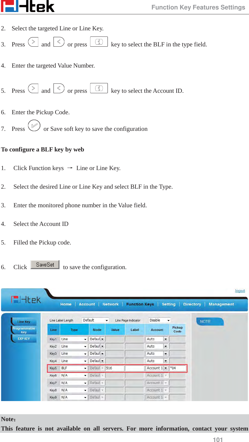                                                 Function Key Features Settings 101  2. Select the targeted Line or Line Key. 3. Press   and   or press    key to select the BLF in the type field.  4. Enter the targeted Value Number.  5. Press   and   or press    key to select the Account ID.  6. Enter the Pickup Code. 7. Press    or Save soft key to save the configuration  To configure a BLF key by web  1. Click Function keys  ė Line or Line Key.  2. Select the desired Line or Line Key and select BLF in the Type.  3. Enter the monitored phone number in the Value field.  4. Select the Account ID  5. Filled the Pickup code.  6. Click    to save the configuration.    Note˖˖ This feature is not available on all servers. For more information, contact your system 