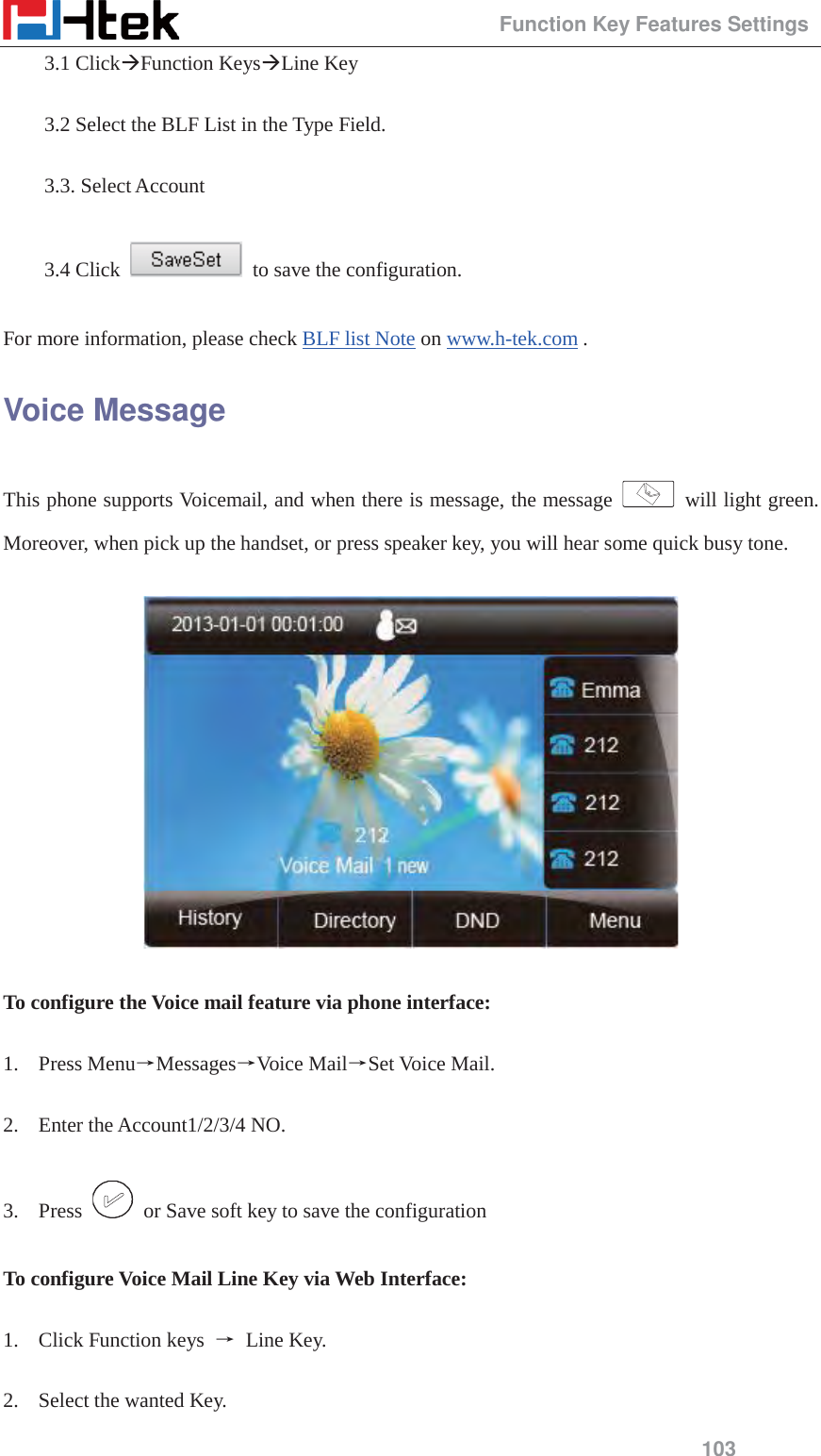                                                 Function Key Features Settings 103 3.1 Click&AElig;Function Keys&AElig;Line Key  3.2 Select the BLF List in the Type Field.  3.3. Select Account  3.4 Click    to save the configuration.  For more information, please check BLF list Note on www.h-tek.com . Voice Message This phone supports Voicemail, and when there is message, the message   will light green. Moreover, when pick up the handset, or press speaker key, you will hear some quick busy tone.      To configure the Voice mail feature via phone interface:  1. Press MenuėMessagesėVoice MailėSet Voice Mail.  2. Enter the Account1/2/3/4 NO.  3. Press    or Save soft key to save the configuration  To configure Voice Mail Line Key via Web Interface:  1. Click Function keys  ė Line Key.  2. Select the wanted Key. 