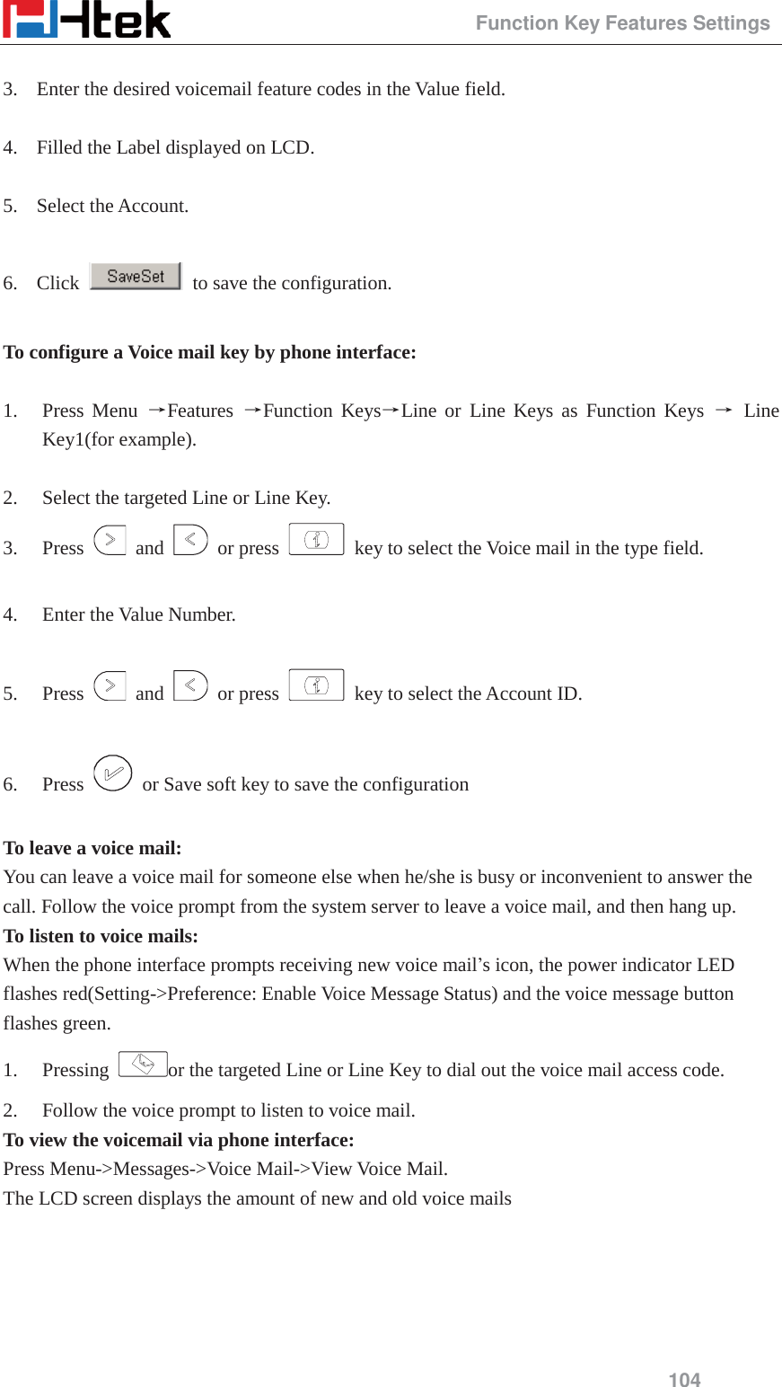                                                 Function Key Features Settings 104  3. Enter the desired voicemail feature codes in the Value field.  4. Filled the Label displayed on LCD.  5. Select the Account.  6. Click    to save the configuration.  To configure a Voice mail key by phone interface:  1. Press Menu ėFeatures  ėFunction KeysėLine or Line Keys as Function Keys ė Line Key1(for example).  2. Select the targeted Line or Line Key. 3. Press   and   or press    key to select the Voice mail in the type field.  4. Enter the Value Number.  5. Press   and   or press    key to select the Account ID.  6. Press    or Save soft key to save the configuration  To leave a voice mail: You can leave a voice mail for someone else when he/she is busy or inconvenient to answer the call. Follow the voice prompt from the system server to leave a voice mail, and then hang up. To listen to voice mails: When the phone interface prompts receiving new voice mail&rsquo;s icon, the power indicator LED flashes red(Setting->Preference: Enable Voice Message Status) and the voice message button flashes green. 1. Pressing  or the targeted Line or Line Key to dial out the voice mail access code. 2. Follow the voice prompt to listen to voice mail. To view the voicemail via phone interface: Press Menu->Messages->Voice Mail->View Voice Mail. The LCD screen displays the amount of new and old voice mails 