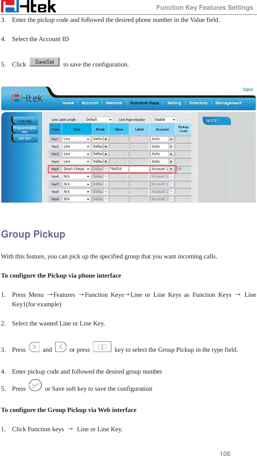                                                 Function Key Features Settings 106 3. Enter the pickup code and followed the desired phone number in the Value field.  4. Select the Account ID  5. Click    to save the configuration.    Group Pickup With this feature, you can pick up the specified group that you want incoming calls.  To configure the Pickup via phone interface  1. Press Menu ėFeatures  ėFunction KeysėLine or Line Keys as Function Keys ė Line Key1(for example)  2. Select the wanted Line or Line Key.  3. Press   and   or press    key to select the Group Pickup in the type field.  4. Enter pickup code and followed the desired group number 5. Press    or Save soft key to save the configuration  To configure the Group Pickup via Web interface  1. Click Function keys  ė Line or Line Key.  