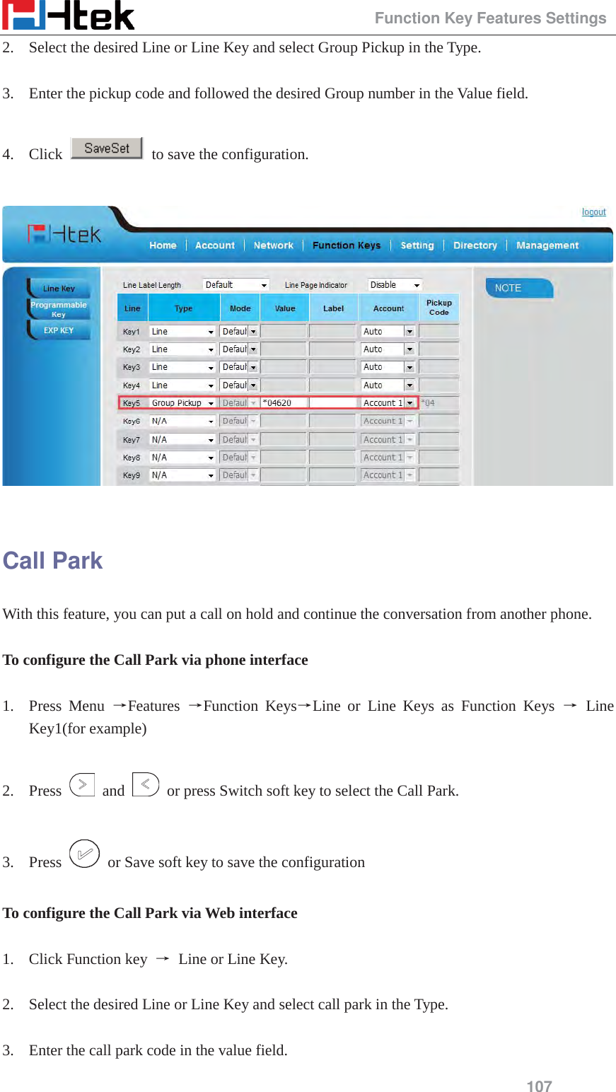                                                 Function Key Features Settings 107 2. Select the desired Line or Line Key and select Group Pickup in the Type.  3. Enter the pickup code and followed the desired Group number in the Value field.  4. Click    to save the configuration.    Call Park With this feature, you can put a call on hold and continue the conversation from another phone.  To configure the Call Park via phone interface  1. Press Menu ėFeatures  ėFunction KeysėLine or Line Keys as Function Keys ė Line Key1(for example)  2. Press   and    or press Switch soft key to select the Call Park.  3. Press    or Save soft key to save the configuration  To configure the Call Park via Web interface  1. Click Function key  ė Line or Line Key.  2. Select the desired Line or Line Key and select call park in the Type.  3. Enter the call park code in the value field. 