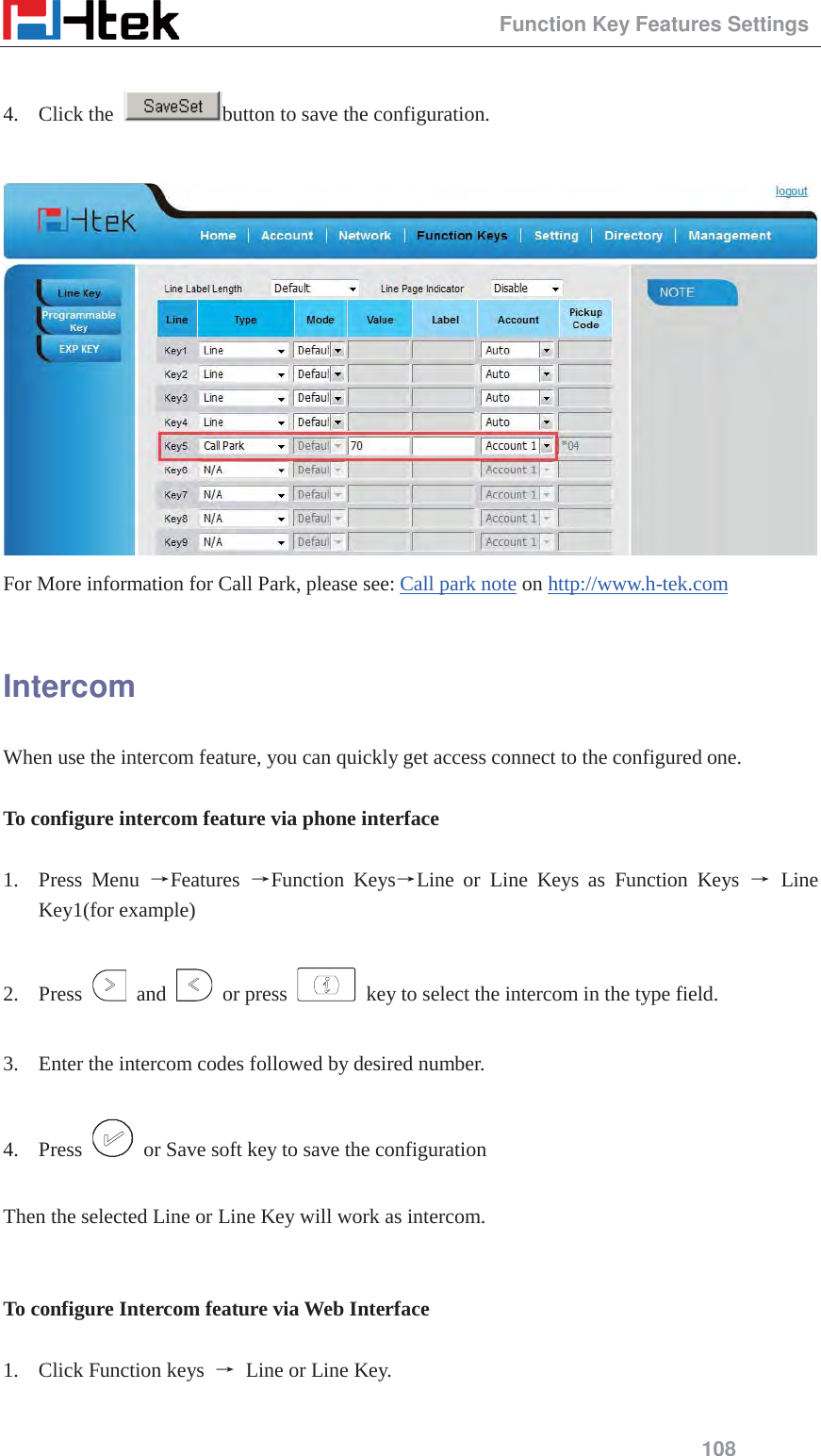                                                 Function Key Features Settings 108  4. Click the  button to save the configuration.   For More information for Call Park, please see: Call park note on http://www.h-tek.com   Intercom When use the intercom feature, you can quickly get access connect to the configured one.  To configure intercom feature via phone interface  1. Press Menu ėFeatures  ėFunction KeysėLine or Line Keys as Function Keys ė Line Key1(for example)  2. Press   and   or press   key to select the intercom in the type field.  3. Enter the intercom codes followed by desired number.  4. Press    or Save soft key to save the configuration  Then the selected Line or Line Key will work as intercom.   To configure Intercom feature via Web Interface  1. Click Function keys  ė Line or Line Key.  