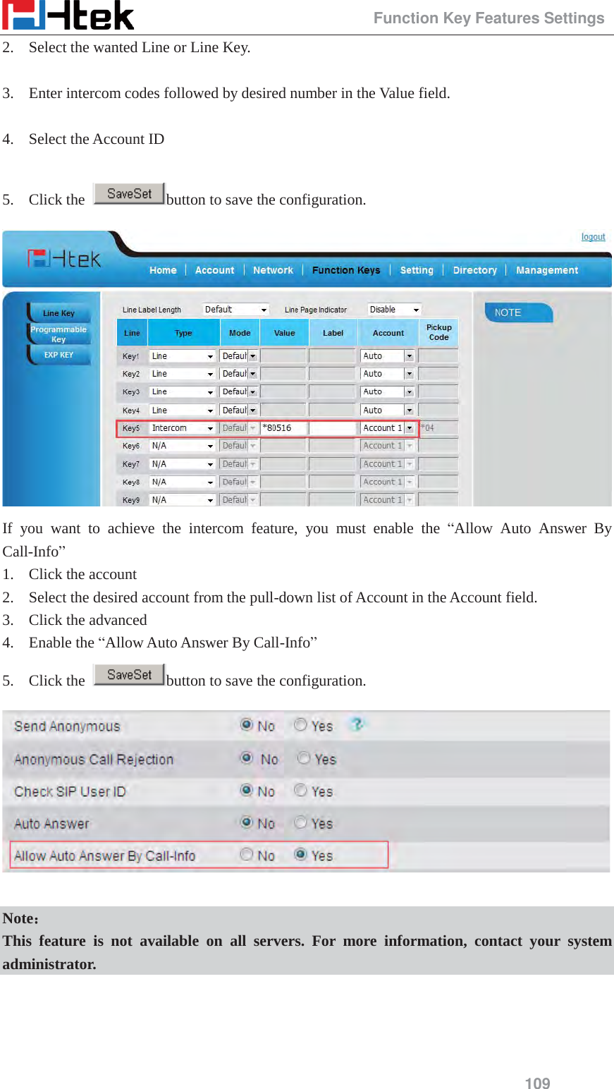                                                 Function Key Features Settings 109 2. Select the wanted Line or Line Key.  3. Enter intercom codes followed by desired number in the Value field.  4. Select the Account ID  5. Click the  button to save the configuration.  If you want to achieve the intercom feature, you must enable the &ldquo;Allow Auto Answer By Call-Info&rdquo;  1. Click the account 2. Select the desired account from the pull-down list of Account in the Account field. 3. Click the advanced 4. Enable the &ldquo;Allow Auto Answer By Call-Info&rdquo;  5. Click the  button to save the configuration.   Note˖˖ This feature is not available on all servers. For more information, contact your system administrator.  