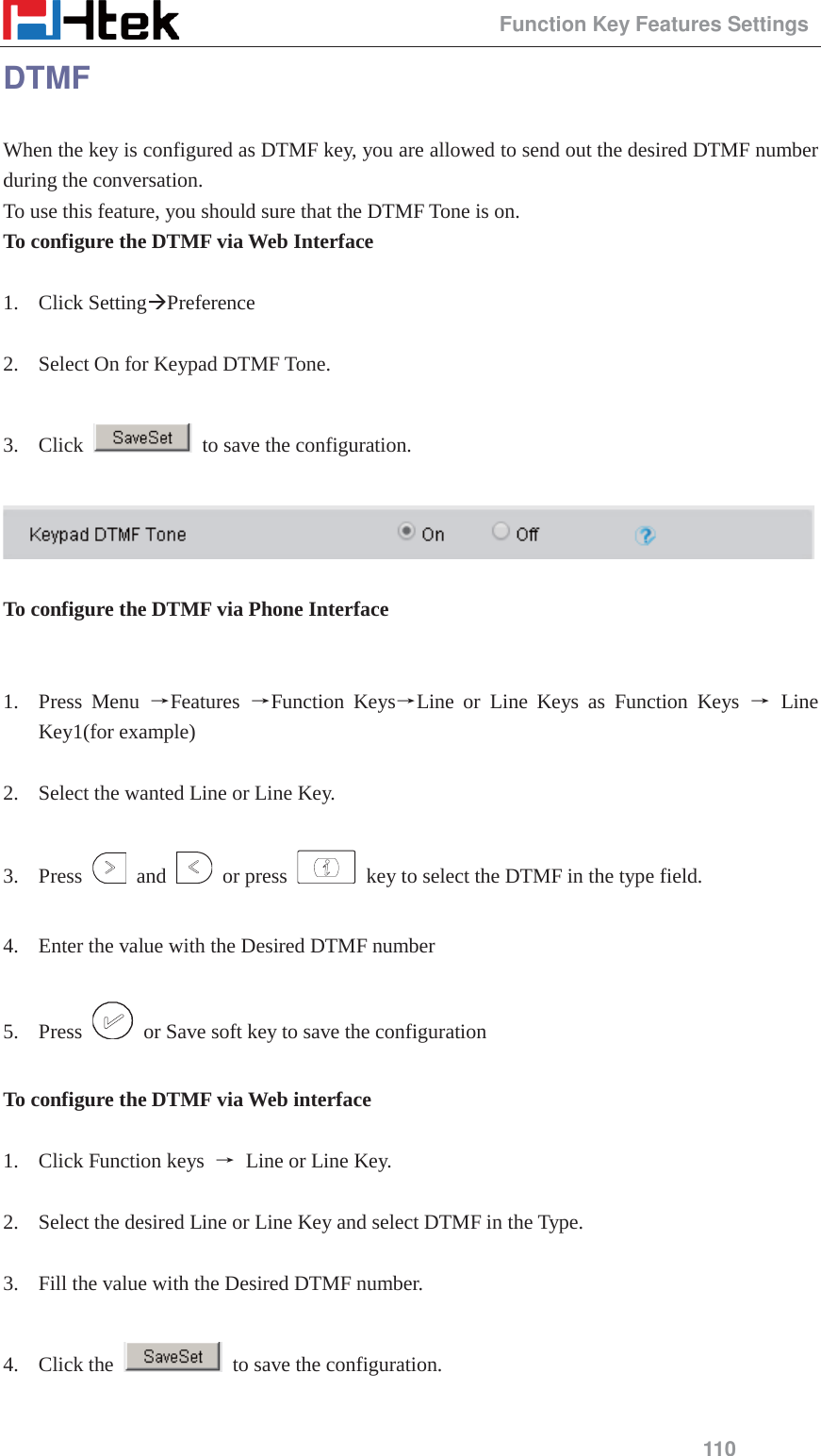                                                 Function Key Features Settings 110 DTMF When the key is configured as DTMF key, you are allowed to send out the desired DTMF number during the conversation.   To use this feature, you should sure that the DTMF Tone is on. To configure the DTMF via Web Interface  1. Click Setting&AElig;Preference  2. Select On for Keypad DTMF Tone.  3. Click    to save the configuration.    To configure the DTMF via Phone Interface   1. Press Menu ėFeatures  ėFunction KeysėLine or Line Keys as Function Keys ė Line Key1(for example)  2. Select the wanted Line or Line Key.  3. Press   and   or press    key to select the DTMF in the type field.  4. Enter the value with the Desired DTMF number  5. Press    or Save soft key to save the configuration  To configure the DTMF via Web interface  1. Click Function keys  ė Line or Line Key.  2. Select the desired Line or Line Key and select DTMF in the Type.  3. Fill the value with the Desired DTMF number.  4. Click the    to save the configuration.  
