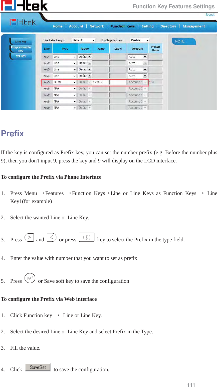                                                 Function Key Features Settings 111   Prefix If the key is configured as Prefix key, you can set the number prefix (e.g. Before the number plus 9), then you don't input 9, press the key and 9 will display on the LCD interface.  To configure the Prefix via Phone Interface  1. Press Menu ėFeatures  ėFunction KeysėLine or Line Keys as Function Keys ė Line Key1(for example)  2. Select the wanted Line or Line Key.  3. Press   and   or press    key to select the Prefix in the type field.  4. Enter the value with number that you want to set as prefix  5. Press    or Save soft key to save the configuration  To configure the Prefix via Web interface  1. Click Function key  ė Line or Line Key.  2. Select the desired Line or Line Key and select Prefix in the Type.  3. Fill the value.  4. Click    to save the configuration. 