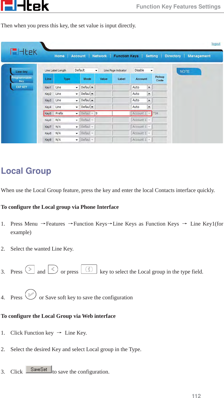                                                 Function Key Features Settings 112  Then when you press this key, the set value is input directly.      Local Group When use the Local Group feature, press the key and enter the local Contacts interface quickly.  To configure the Local group via Phone Interface  1. Press Menu ėFeatures  ėFunction KeysėLine Keys as Function Keys ė Line Key1(for example)  2. Select the wanted Line Key.  3. Press   and   or press    key to select the Local group in the type field.  4. Press    or Save soft key to save the configuration  To configure the Local Group via Web interface  1. Click Function key  ė Line Key.  2. Select the desired Key and select Local group in the Type.  3. Click  to save the configuration.  