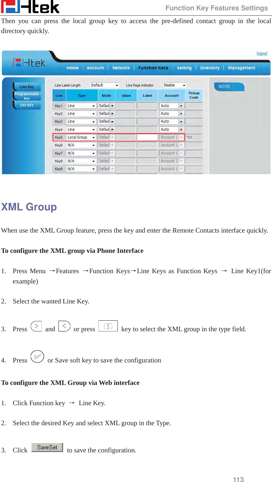                                                 Function Key Features Settings 113 Then you can press the local group key to access the pre-defined contact group in the local directory quickly.    XML Group When use the XML Group feature, press the key and enter the Remote Contacts interface quickly.  To configure the XML group via Phone Interface  1. Press Menu ėFeatures  ėFunction KeysėLine Keys as Function Keys ė Line Key1(for example)  2. Select the wanted Line Key.  3. Press   and   or press    key to select the XML group in the type field.  4. Press    or Save soft key to save the configuration  To configure the XML Group via Web interface  1. Click Function key  ė Line Key.  2. Select the desired Key and select XML group in the Type.  3. Click    to save the configuration.  