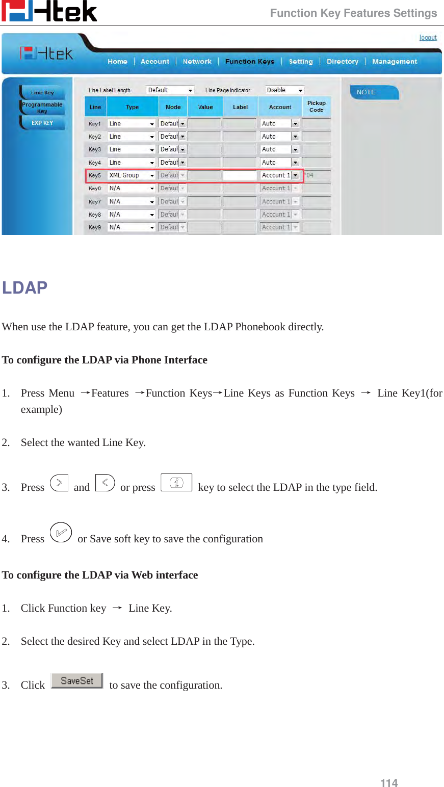                                                Function Key Features Settings 114   LDAP When use the LDAP feature, you can get the LDAP Phonebook directly.  To configure the LDAP via Phone Interface  1. Press Menu ėFeatures  ėFunction KeysėLine Keys as Function Keys ė Line Key1(for example)  2. Select the wanted Line Key.  3. Press   and   or press    key to select the LDAP in the type field.  4. Press    or Save soft key to save the configuration  To configure the LDAP via Web interface  1. Click Function key  ė Line Key.  2. Select the desired Key and select LDAP in the Type.  3. Click    to save the configuration.  