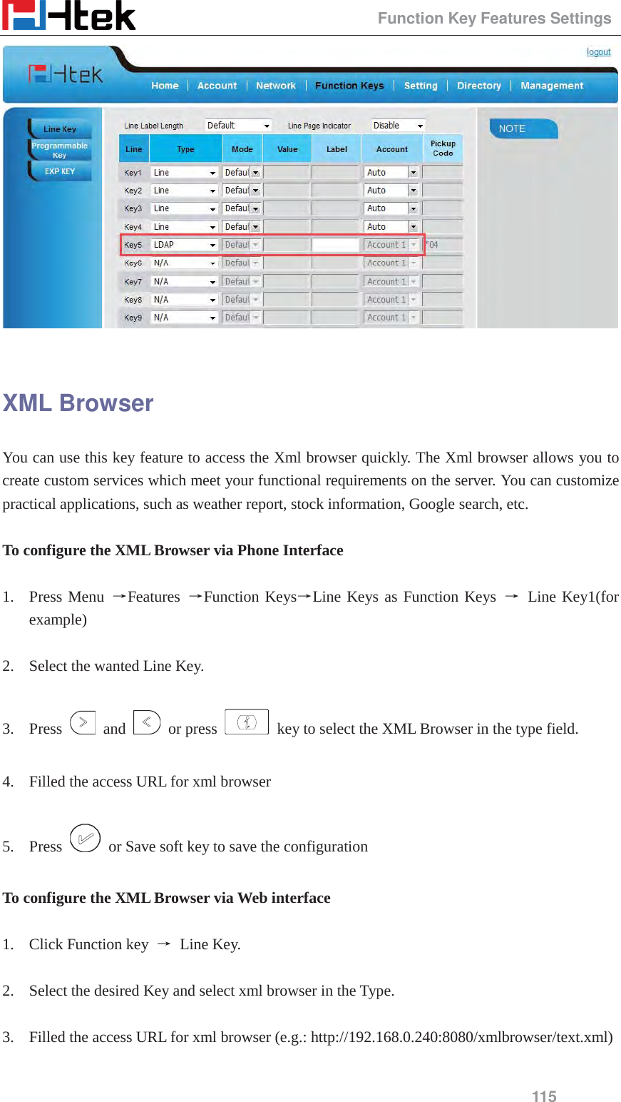                                                 Function Key Features Settings 115   XML Browser You can use this key feature to access the Xml browser quickly. The Xml browser allows you to create custom services which meet your functional requirements on the server. You can customize practical applications, such as weather report, stock information, Google search, etc.  To configure the XML Browser via Phone Interface  1. Press Menu ėFeatures  ėFunction KeysėLine Keys as Function Keys ė Line Key1(for example)  2. Select the wanted Line Key.  3. Press   and   or press    key to select the XML Browser in the type field.  4. Filled the access URL for xml browser  5. Press    or Save soft key to save the configuration  To configure the XML Browser via Web interface  1. Click Function key  ė Line Key.  2. Select the desired Key and select xml browser in the Type.  3. Filled the access URL for xml browser (e.g.: http://192.168.0.240:8080/xmlbrowser/text.xml)  