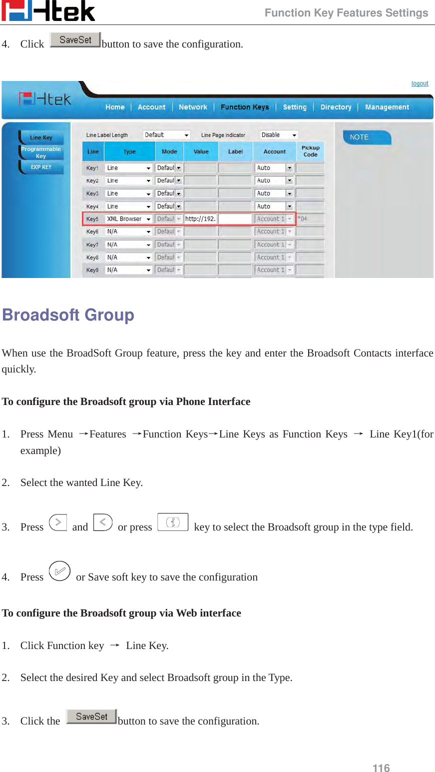                                                 Function Key Features Settings 116 4. Click  button to save the configuration.   Broadsoft Group When use the BroadSoft Group feature, press the key and enter the Broadsoft Contacts interface quickly.  To configure the Broadsoft group via Phone Interface  1. Press Menu ėFeatures  ėFunction KeysėLine Keys as Function Keys ė Line Key1(for example)  2. Select the wanted Line Key.  3. Press   and   or press    key to select the Broadsoft group in the type field.  4. Press    or Save soft key to save the configuration  To configure the Broadsoft group via Web interface  1. Click Function key  ė Line Key.  2. Select the desired Key and select Broadsoft group in the Type.  3. Click the  button to save the configuration.  