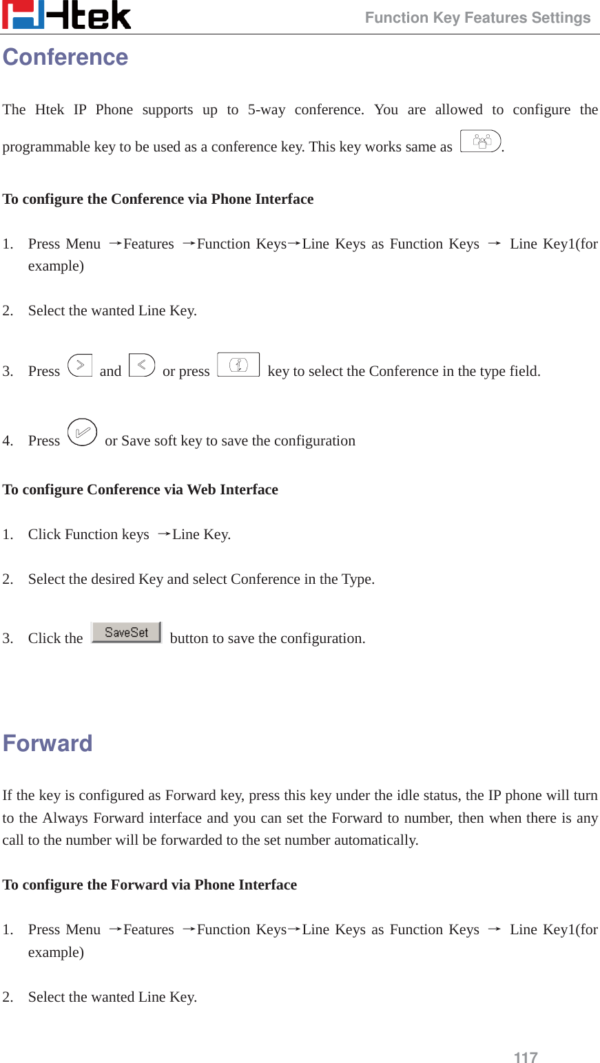                                                 Function Key Features Settings 117 Conference The Htek IP Phone supports up to 5-way conference. You are allowed to configure the programmable key to be used as a conference key. This key works same as  .  To configure the Conference via Phone Interface  1. Press Menu ėFeatures  ėFunction KeysėLine Keys as Function Keys ė Line Key1(for example)  2. Select the wanted Line Key.  3. Press   and   or press    key to select the Conference in the type field.  4. Press    or Save soft key to save the configuration  To configure Conference via Web Interface  1. Click Function keys  ėLine Key.  2. Select the desired Key and select Conference in the Type.  3. Click the    button to save the configuration.   Forward If the key is configured as Forward key, press this key under the idle status, the IP phone will turn to the Always Forward interface and you can set the Forward to number, then when there is any call to the number will be forwarded to the set number automatically.  To configure the Forward via Phone Interface  1. Press Menu ėFeatures  ėFunction KeysėLine Keys as Function Keys ė Line Key1(for example)  2. Select the wanted Line Key.  