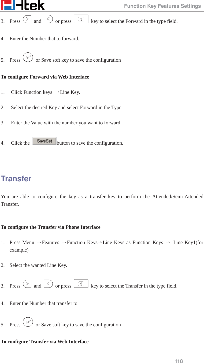                                                 Function Key Features Settings 118 3. Press   and   or press    key to select the Forward in the type field.  4. Enter the Number that to forward.  5. Press    or Save soft key to save the configuration  To configure Forward via Web Interface  1. Click Function keys  ėLine Key.  2. Select the desired Key and select Forward in the Type.  3. Enter the Value with the number you want to forward  4. Click the  button to save the configuration.   Transfer You are able to configure the key as a transfer key to perform the Attended/Semi-Attended Transfer.   To configure the Transfer via Phone Interface  1. Press Menu ėFeatures  ėFunction KeysėLine Keys as Function Keys ė Line Key1(for example)  2. Select the wanted Line Key.  3. Press   and   or press    key to select the Transfer in the type field.  4. Enter the Number that transfer to  5. Press    or Save soft key to save the configuration  To configure Transfer via Web Interface  