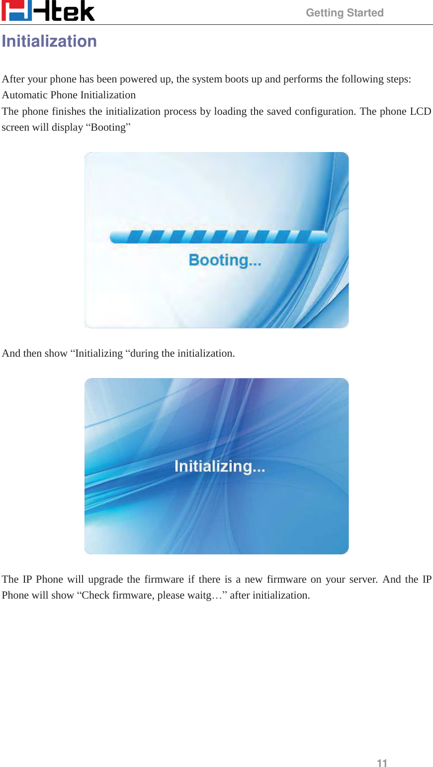                                                 Getting Started 11 Initialization After your phone has been powered up, the system boots up and performs the following steps: Automatic Phone Initialization The phone finishes the initialization process by loading the saved configuration. The phone LCD screen will display &ldquo;Booting&rdquo;     And then show &ldquo;Initializing &ldquo;during the initialization.    The IP Phone will upgrade the firmware if there is a new firmware on your server. And the IP Phone will show &ldquo;Check firmware, please waitg&hellip;&rdquo; after initialization. 