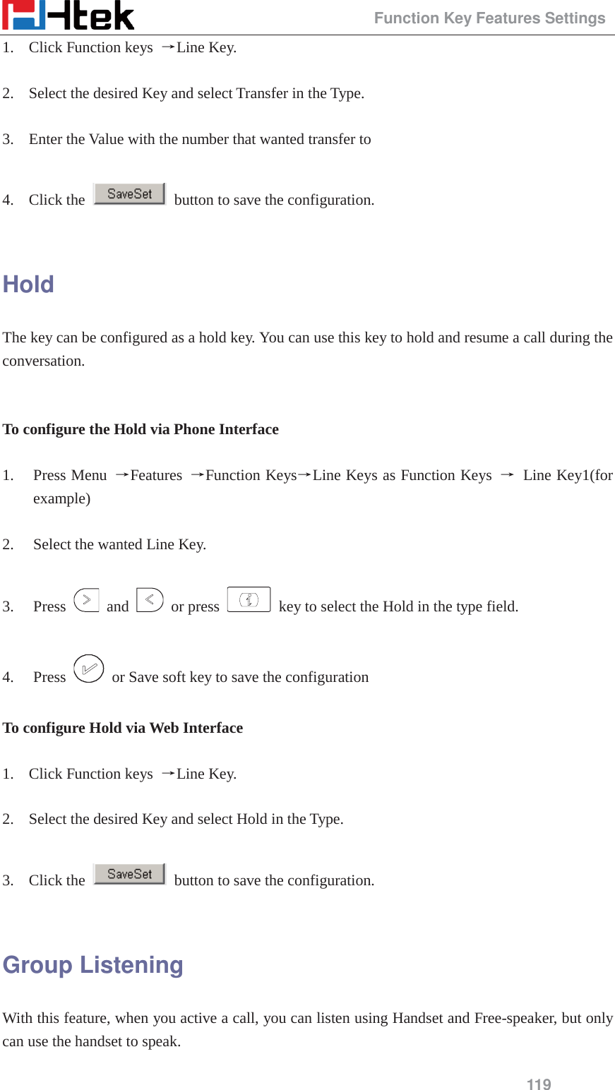                                                 Function Key Features Settings 119 1. Click Function keys  ėLine Key.  2. Select the desired Key and select Transfer in the Type.  3. Enter the Value with the number that wanted transfer to  4. Click the    button to save the configuration.  Hold The key can be configured as a hold key. You can use this key to hold and resume a call during the conversation.   To configure the Hold via Phone Interface  1. Press Menu  ėFeatures  ėFunction KeysėLine Keys as Function Keys  ė Line Key1(for example)  2. Select the wanted Line Key.  3. Press   and   or press    key to select the Hold in the type field.  4. Press    or Save soft key to save the configuration  To configure Hold via Web Interface  1. Click Function keys  ėLine Key.  2. Select the desired Key and select Hold in the Type.  3. Click the    button to save the configuration.  Group Listening With this feature, when you active a call, you can listen using Handset and Free-speaker, but only can use the handset to speak.  