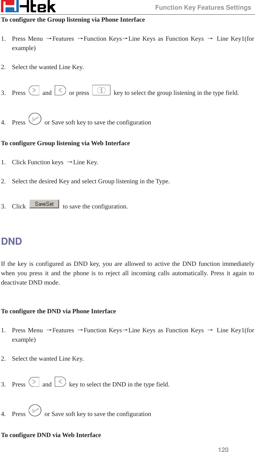                                                 Function Key Features Settings 120 To configure the Group listening via Phone Interface  1. Press Menu ėFeatures  ėFunction KeysėLine Keys as Function Keys ė Line Key1(for example)  2. Select the wanted Line Key.  3. Press   and   or press    key to select the group listening in the type field.  4. Press    or Save soft key to save the configuration  To configure Group listening via Web Interface  1. Click Function keys  ėLine Key.  2. Select the desired Key and select Group listening in the Type.  3. Click    to save the configuration.  DND If the key is configured as DND key, you are allowed to active the DND function immediately when you press it and the phone is to reject all incoming calls automatically. Press it again to deactivate DND mode.   To configure the DND via Phone Interface  1. Press Menu ėFeatures  ėFunction KeysėLine Keys as Function Keys ė Line Key1(for example)  2. Select the wanted Line Key.  3. Press   and    key to select the DND in the type field.  4. Press    or Save soft key to save the configuration  To configure DND via Web Interface 