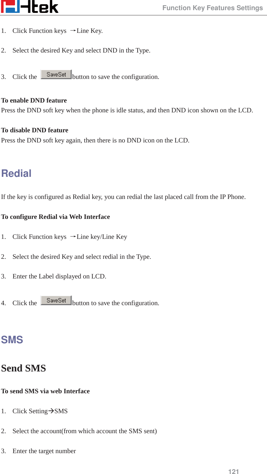                                                 Function Key Features Settings 121  1. Click Function keys  ėLine Key.  2. Select the desired Key and select DND in the Type.  3. Click the  button to save the configuration.  To enable DND feature   Press the DND soft key when the phone is idle status, and then DND icon shown on the LCD.  To disable DND feature Press the DND soft key again, then there is no DND icon on the LCD.  Redial If the key is configured as Redial key, you can redial the last placed call from the IP Phone.  To configure Redial via Web Interface  1. Click Function keys  ėLine key/Line Key  2. Select the desired Key and select redial in the Type.  3. Enter the Label displayed on LCD.  4. Click the  button to save the configuration.  SMS Send SMS To send SMS via web Interface  1. Click Setting&AElig;SMS  2. Select the account(from which account the SMS sent)  3. Enter the target number  