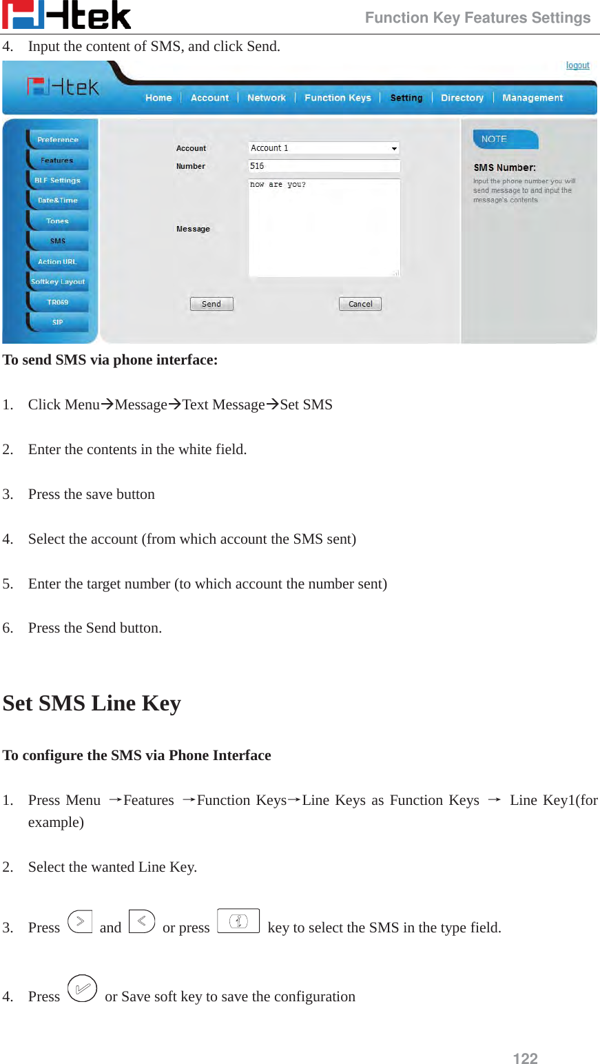                                                 Function Key Features Settings 122 4. Input the content of SMS, and click Send.  To send SMS via phone interface:  1. Click Menu&AElig;Message&AElig;Text Message&AElig;Set SMS  2. Enter the contents in the white field.  3. Press the save button  4. Select the account (from which account the SMS sent)  5. Enter the target number (to which account the number sent)  6. Press the Send button.  Set SMS Line Key To configure the SMS via Phone Interface  1. Press Menu ėFeatures  ėFunction KeysėLine Keys as Function Keys ė Line Key1(for example)  2. Select the wanted Line Key.  3. Press   and   or press    key to select the SMS in the type field.  4. Press    or Save soft key to save the configuration  