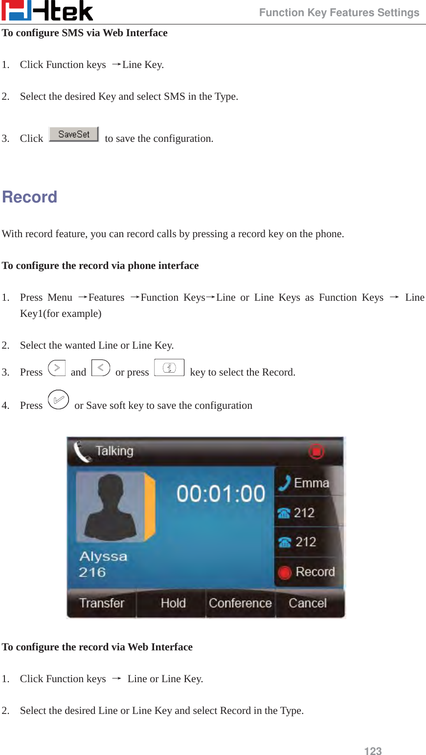                                                 Function Key Features Settings 123 To configure SMS via Web Interface  1. Click Function keys  ėLine Key.  2. Select the desired Key and select SMS in the Type.  3. Click    to save the configuration.  Record With record feature, you can record calls by pressing a record key on the phone.  To configure the record via phone interface  1. Press Menu ėFeatures  ėFunction KeysėLine or Line Keys as Function Keys ė Line Key1(for example)  2. Select the wanted Line or Line Key. 3. Press   and   or press    key to select the Record. 4. Press    or Save soft key to save the configuration    To configure the record via Web Interface  1. Click Function keys  ė Line or Line Key.  2. Select the desired Line or Line Key and select Record in the Type.  