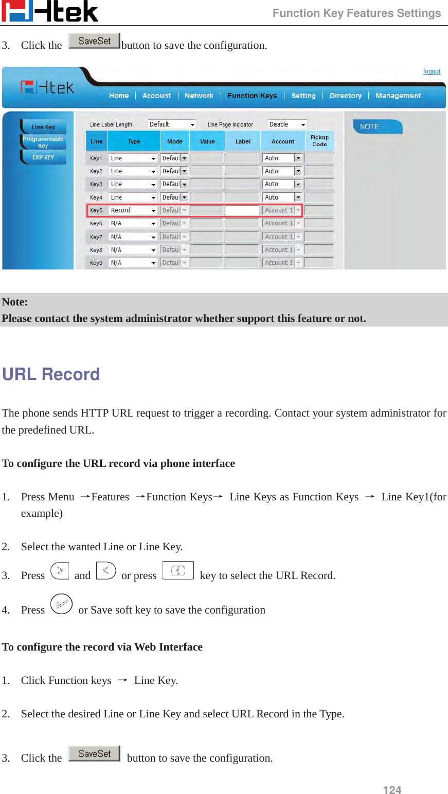                                                 Function Key Features Settings 124 3. Click the  button to save the configuration.   Note: Please contact the system administrator whether support this feature or not.  URL Record The phone sends HTTP URL request to trigger a recording. Contact your system administrator for the predefined URL.  To configure the URL record via phone interface  1. Press Menu  ėFeatures  ėFunction Keysė Line Keys as Function Keys ė Line Key1(for example)  2. Select the wanted Line or Line Key. 3. Press   and   or press    key to select the URL Record. 4. Press    or Save soft key to save the configuration  To configure the record via Web Interface  1. Click Function keys  ė Line Key.  2. Select the desired Line or Line Key and select URL Record in the Type.  3. Click the    button to save the configuration. 