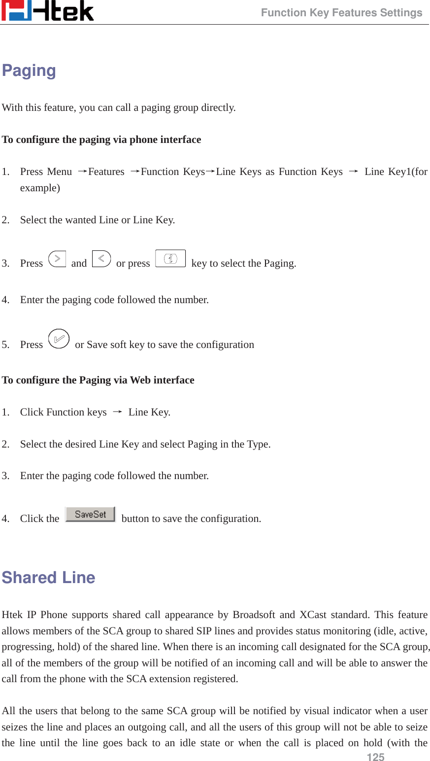                                                 Function Key Features Settings 125  Paging With this feature, you can call a paging group directly.  To configure the paging via phone interface  1. Press Menu ėFeatures  ėFunction KeysėLine Keys as Function Keys ė Line Key1(for example)  2. Select the wanted Line or Line Key.  3. Press   and   or press    key to select the Paging.  4. Enter the paging code followed the number.  5. Press    or Save soft key to save the configuration  To configure the Paging via Web interface  1. Click Function keys  ė Line Key.  2. Select the desired Line Key and select Paging in the Type.  3. Enter the paging code followed the number.  4. Click the    button to save the configuration.  Shared Line Htek IP Phone supports shared call appearance by Broadsoft and XCast standard. This feature allows members of the SCA group to shared SIP lines and provides status monitoring (idle, active, progressing, hold) of the shared line. When there is an incoming call designated for the SCA group, all of the members of the group will be notified of an incoming call and will be able to answer the call from the phone with the SCA extension registered.    All the users that belong to the same SCA group will be notified by visual indicator when a user seizes the line and places an outgoing call, and all the users of this group will not be able to seize the line until the line goes back to an idle state or when the call is placed on hold (with the 