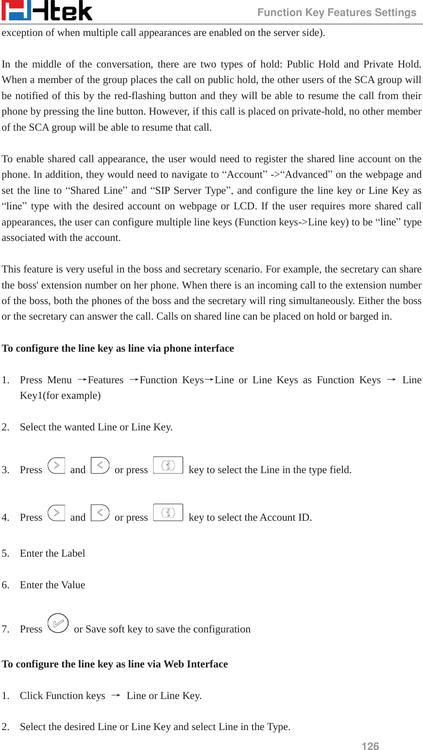                                                 Function Key Features Settings 126 exception of when multiple call appearances are enabled on the server side).  In the middle of the conversation, there are two types of hold: Public Hold and Private Hold.  When a member of the group places the call on public hold, the other users of the SCA group will be notified of this by the red-flashing button and they will be able to resume the call from their phone by pressing the line button. However, if this call is placed on private-hold, no other member of the SCA group will be able to resume that call.    To enable shared call appearance, the user would need to register the shared line account on the phone. In addition, they would need to navigate to &ldquo;Account&rdquo; ->&ldquo;Advanced&rdquo; on the webpage and set the line to &ldquo;Shared Line&rdquo; and &ldquo;SIP Server Type&rdquo;, and configure the line key or Line Key as &ldquo;line&rdquo; type with the desired account on webpage or LCD. If the user requires more shared call appearances, the user can configure multiple line keys (Function keys->Line key) to be &ldquo;line&rdquo; type associated with the account.  This feature is very useful in the boss and secretary scenario. For example, the secretary can share the boss' extension number on her phone. When there is an incoming call to the extension number of the boss, both the phones of the boss and the secretary will ring simultaneously. Either the boss or the secretary can answer the call. Calls on shared line can be placed on hold or barged in.  To configure the line key as line via phone interface  1. Press Menu ėFeatures  ėFunction KeysėLine or Line Keys as Function Keys ė Line Key1(for example)  2. Select the wanted Line or Line Key.  3. Press   and   or press    key to select the Line in the type field.  4. Press   and   or press    key to select the Account ID.  5. Enter the Label  6. Enter the Value  7. Press    or Save soft key to save the configuration  To configure the line key as line via Web Interface  1. Click Function keys  ė Line or Line Key.  2. Select the desired Line or Line Key and select Line in the Type. 
