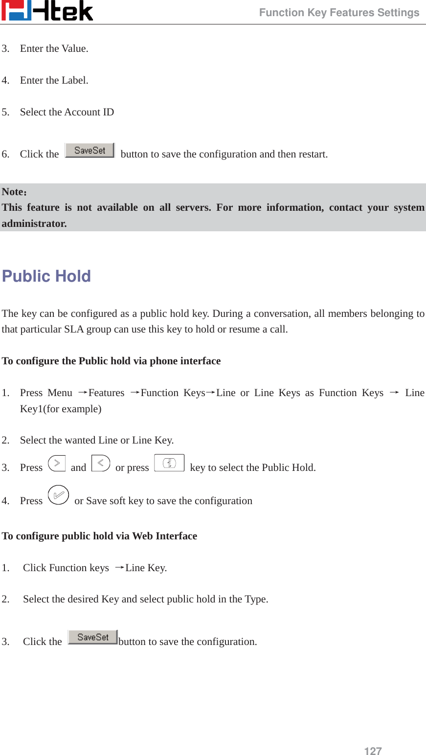                                                 Function Key Features Settings 127  3. Enter the Value.  4. Enter the Label.  5. Select the Account ID  6. Click the    button to save the configuration and then restart.  Note˖˖ This feature is not available on all servers. For more information, contact your system administrator.  Public Hold The key can be configured as a public hold key. During a conversation, all members belonging to that particular SLA group can use this key to hold or resume a call.  To configure the Public hold via phone interface  1. Press Menu ėFeatures  ėFunction KeysėLine or Line Keys as Function Keys ė Line Key1(for example)  2. Select the wanted Line or Line Key. 3. Press   and   or press    key to select the Public Hold. 4. Press    or Save soft key to save the configuration  To configure public hold via Web Interface  1. Click Function keys  ėLine Key.  2. Select the desired Key and select public hold in the Type.  3. Click the  button to save the configuration. 