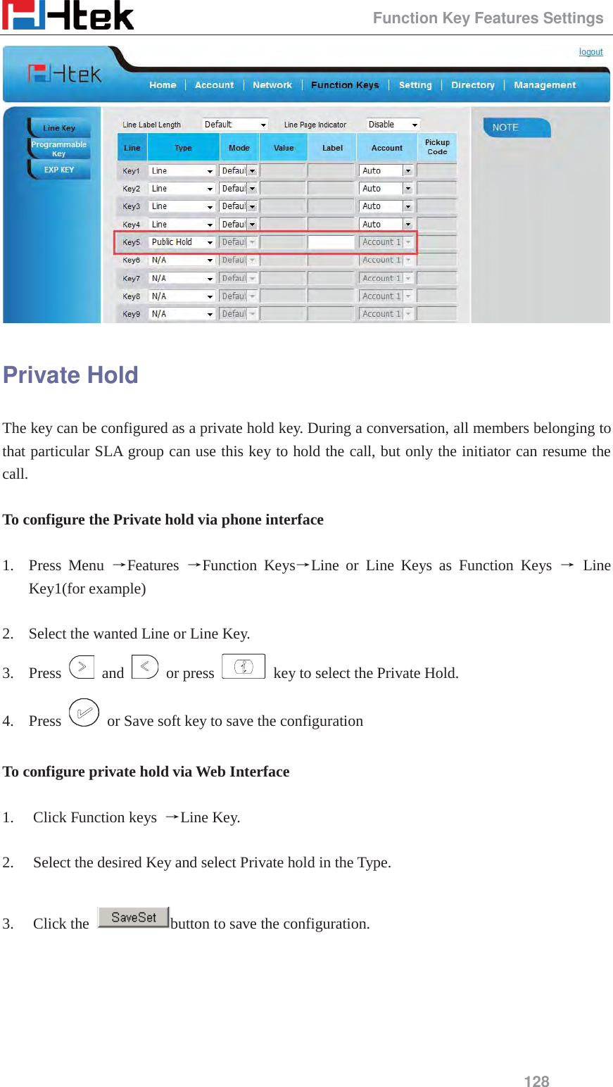                                                 Function Key Features Settings 128  Private Hold The key can be configured as a private hold key. During a conversation, all members belonging to that particular SLA group can use this key to hold the call, but only the initiator can resume the call.  To configure the Private hold via phone interface  1. Press Menu ėFeatures  ėFunction KeysėLine or Line Keys as Function Keys ė Line Key1(for example)  2. Select the wanted Line or Line Key. 3. Press   and   or press    key to select the Private Hold. 4. Press    or Save soft key to save the configuration  To configure private hold via Web Interface  1. Click Function keys  ėLine Key.  2. Select the desired Key and select Private hold in the Type.  3. Click the  button to save the configuration.  