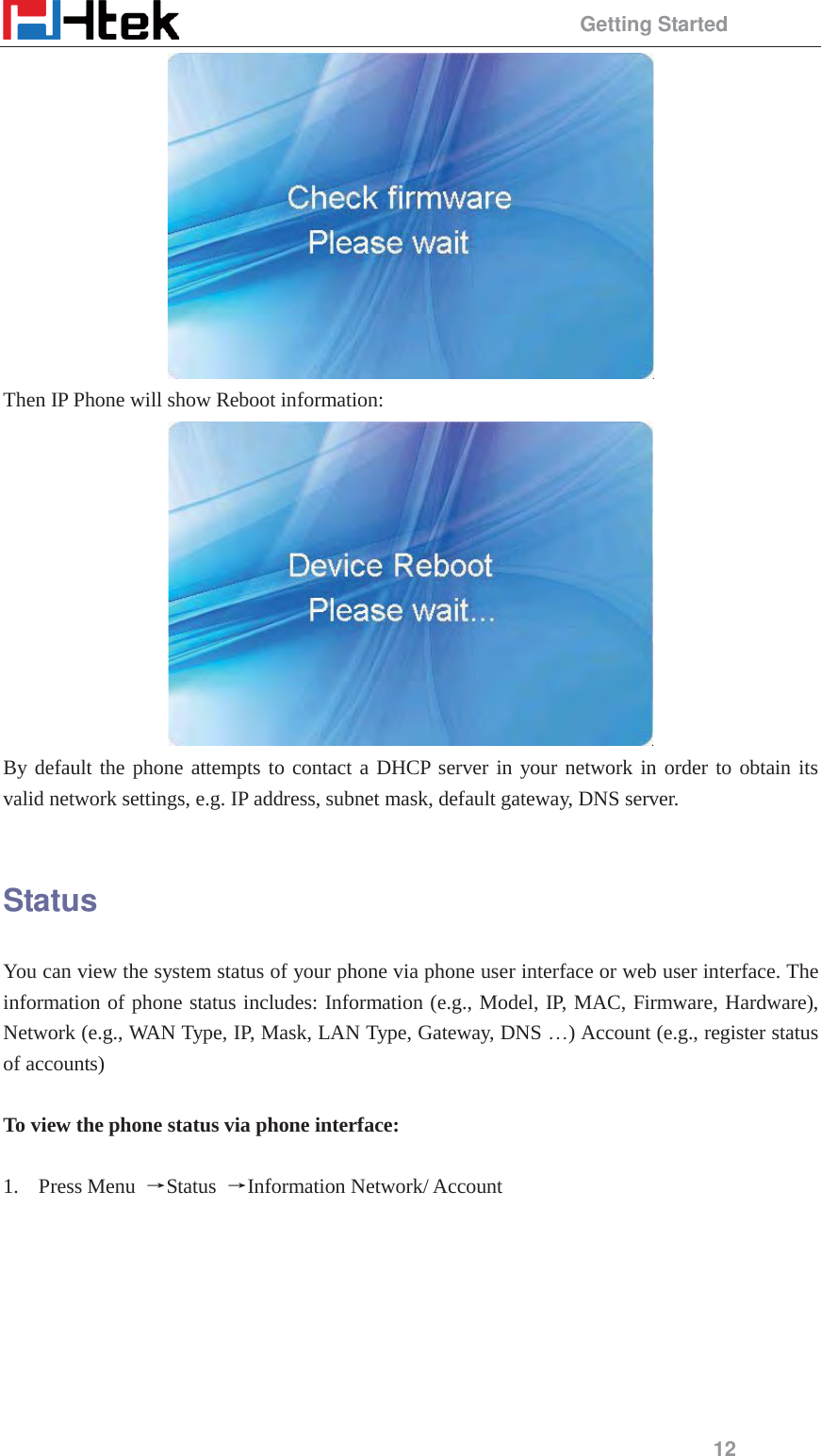                                                 Getting Started 12  Then IP Phone will show Reboot information:  By default the phone attempts to contact a DHCP server in your network in order to obtain its valid network settings, e.g. IP address, subnet mask, default gateway, DNS server.  Status You can view the system status of your phone via phone user interface or web user interface. The information of phone status includes: Information (e.g., Model, IP, MAC, Firmware, Hardware), Network (e.g., WAN Type, IP, Mask, LAN Type, Gateway, DNS &hellip;) Account (e.g., register status of accounts)  To view the phone status via phone interface:  1. Press Menu  ėStatus  ėInformation Network/ Account  