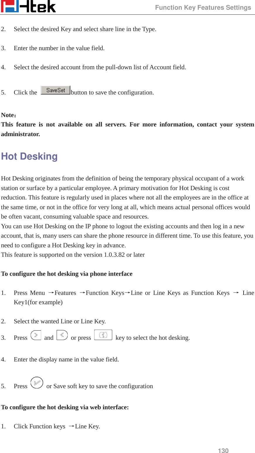                                                 Function Key Features Settings 130  2. Select the desired Key and select share line in the Type.  3. Enter the number in the value field.  4. Select the desired account from the pull-down list of Account field.  5. Click the  button to save the configuration.  Note˖˖ This feature is not available on all servers. For more information, contact your system administrator. Hot Desking Hot Desking originates from the definition of being the temporary physical occupant of a work station or surface by a particular employee. A primary motivation for Hot Desking is cost reduction. This feature is regularly used in places where not all the employees are in the office at the same time, or not in the office for very long at all, which means actual personal offices would be often vacant, consuming valuable space and resources. You can use Hot Desking on the IP phone to logout the existing accounts and then log in a new account, that is, many users can share the phone resource in different time. To use this feature, you need to configure a Hot Desking key in advance. This feature is supported on the version 1.0.3.82 or later  To configure the hot desking via phone interface  1. Press Menu ėFeatures  ėFunction KeysėLine or Line Keys as Function Keys ė Line Key1(for example)  2. Select the wanted Line or Line Key. 3. Press   and   or press    key to select the hot desking.  4. Enter the display name in the value field.  5. Press    or Save soft key to save the configuration  To configure the hot desking via web interface:  1. Click Function keys  ėLine Key.  